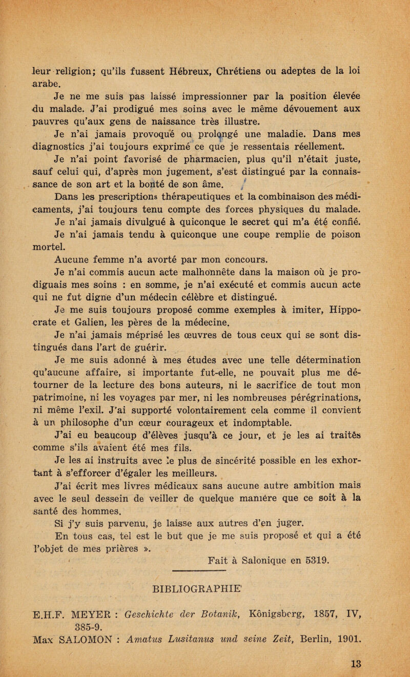 leur religion; qu’ils fussent Hébreux, Chrétiens ou adeptes de la loi arabe. Je ne me suis pas laissé impressionner par la position élevée du malade. J’ai prodigué mes soins avec le même dévouement aux pauvres qu’aux gens de naissance très illustre. Je n’ai jamais provoqué ou prolongé une maladie. Dans mes diagnostics j’ai toujours exprimé ce que je ressentais réellement. Je n’ai point favorisé de pharmacien, plus qu’il n’était juste, sauf celui qui, d’après mon jugement, s’est distingué par la connais¬ sance de son art et la bonté de son âme. Dans les prescriptions thérapeutiques et la combinaison des médi¬ caments, j’ai toujours tenu compte des forces physiques du malade. Je n’ai jamais divulgué à quiconque le secret qui m’a été confié. Je n’ai jamais tendu à quiconque une coupe remplie de poison mortel. Aucune femme n’a avorté par mon concours. Je n’ai commis aucun acte malhonnête dans la maison où je pro¬ diguais mes soins ; en somme, je n’ai exécuté et commis aucun acte qui ne fut digne d’un médecin célèbre et distingué. Je me suis toujours proposé comme exemples à imiter, Hippo¬ crate et Galien, les pères de la médecine. Je n’ai jamais méprisé les œuvres de tous ceux qui se sont dis¬ tingués dans l’art de guérir. Je me suis adonné à mes études avec une telle détermination qu’aucune affaire, si importante fut-elle, ne pouvait plus me dé¬ tourner de la lecture des bons auteurs, ni le sacrifice de tout mon patrimoine, ni les voyages par mer, ni les nombreuses pérégrinations, ni même l’exil. J'ai supporté volontairement cela comme il convient à un philosophe d’un cœur courageux et indomptable. J’ai eu beaucoup d’élèves jusqu’à ce jour, et je les ai traités comme s’ils avaient été mes fils. Je les ai instruits avec le plus de sincérité possible en les exhor¬ tant à s’efforcer d’égaler les meilleurs. J’ai écrit mes livres médicaux sans aucune autre ambition mais avec le seul dessein de veiller de quelque manière que ce soit à la santé des hommes. Si j’y suis parvenu, je laisse aux autres d’en juger. En tous cas, tel est le but que je me suis proposé et qui a été l’objet de mes prières ». < Fait à Salonique en 5319. BIBLIOGRAPHIE’ E.H.F. MEYER : Geschichte der Botanik, Kônigsberg, 1857, IV, 385-9. Max SALOMON : Amatus Lusitanus und seine Zeit, Berlin, 1901.