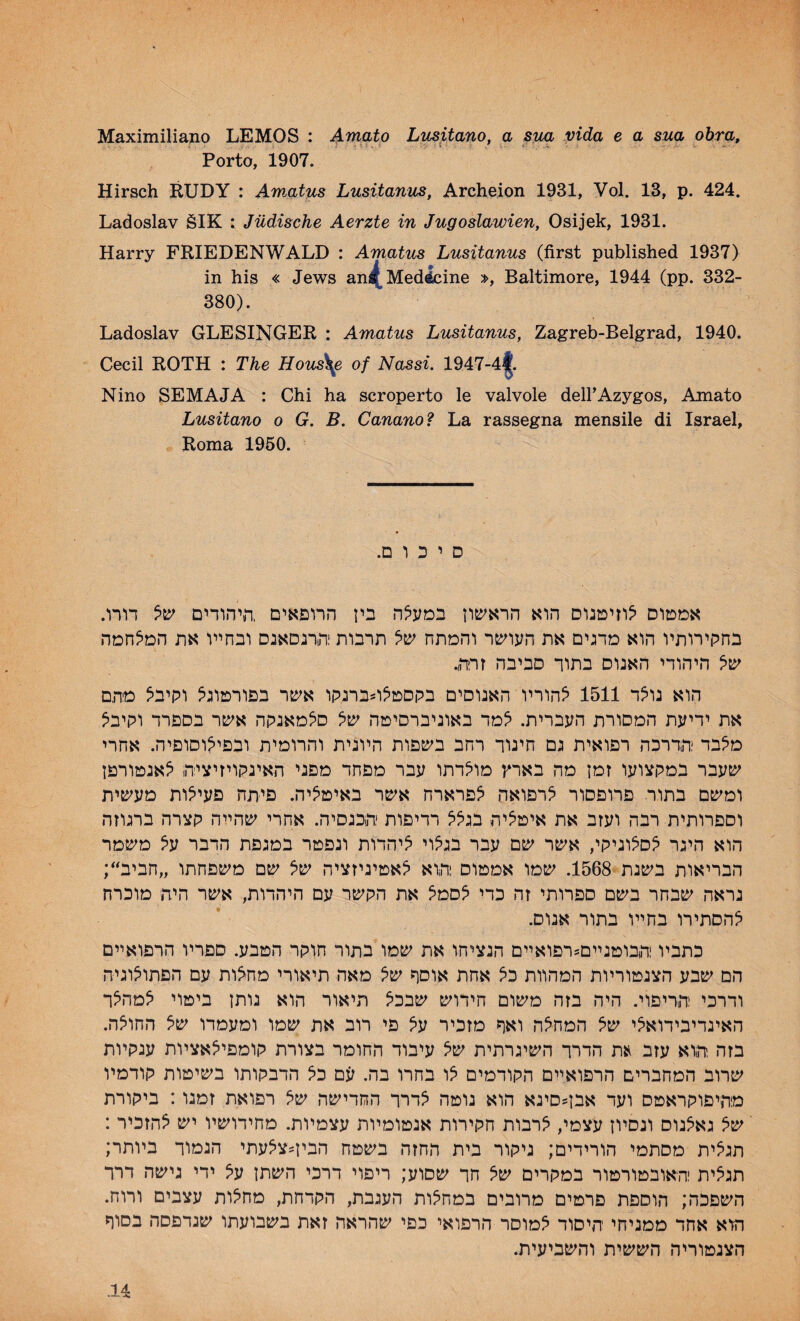 Maximiliano LEMOS : Amato Litsitano, a sua vida e a sua obra» Porto, 1907. Hirsch RUDY : Amatus Lusitanus, Archeion 1931, Vol. 13, p. 424. Ladoslav èlK : Jüdische Aerzte in Jugoslawien, Osijek, 1931. Harry FRIEDENWALD : Amatus Lusitanus (first published 1937) in his « Jews ani^Medicine », Baltimore, 1944 (pp. 332- 380). Ladoslav GLESINGER : Amatus Lusitanus, Zagreb-Belgrad, 1940. Cecil ROTH : The Hous\e of Nassi. 1947-4|. Nino SEMAJA : Chi ha scroperto le valvole dell’Azygos, Amato Lusitano o G. B. Canano? La rassegna mensile di Israël, Roma 1950. .D 1 D ' D .nn DninM pn d'iddx non^'Dn m Dixonni ninnn nriDn^i .nir nnn d'ijxh aniD ‘ipj-in^i^îDDpn 1511 “nûDn npJt^îo^D .nn:}yn miD^n nn« .n^D‘iD‘i^^ûü'1 n^îonn'i niûîij^n nm n: n'’«iû“i n^nin! in:'vnpp:i''«n 'jd» insD hd îdî lyivpDn n'Éî^yn n‘i5»'yD nn^û .n''^îo’'i<n Tiosna “l'inn npjin n“iî^p nn« .n^Dm' msni iiry'i nm n^nnsDi “imn HD^Dn “iîoû:*! ninn’'^ nny ,''P'j'i^d^ nrn t<‘in ;‘'n^nn„ 'innstî^D Dty diîddx .1568 niDiD n'n ,niin''n Dy ntypn m ‘pdü^ hd hî ^nnsD “innty ,üm ninn v^nn n-riDn^ D’''fc<i£nn p-ifîD .ynîDH npin “nnn m ‘in'’Vin D^''i<‘iûn5D^^:îD'iani pütid ny ni^nD ‘?^ nm niinon niniîD^vn nn Pîû^n înu Dit?'» nn n’»n .PDnni oiti .n^'^nn n^yD'i jn« nn ^y nntD nfc^iT'nnj^^n nrpjy dvï^^^sdip mivn nonn n*in''y n■'m^Ê^^^ imn m nty «n, nrn PDnp niîû^^n impnnn ^n Dÿ .nn nnn *1^ D^Dnipn D’>'*;f^‘innn nnnnon nnty mipn : i:»t n^inn ^sy nnn^ ntou ^in «j*'D?în« ny^ DDi^npinma : n'ntn^ .nvîDvy dpd'iîdj^ nn^nn mnn^ ,'>d^v îPDii D)2‘?^:i ;nnpn nDin w^î^^pnn ntDtj^n nrnn nn n'ip’'j lonnin ^dho» n''^:in nnn n^ ^y in^n nnn nnn ;y'iDÊî^ nn nnpnn nitonironit^nî n'^:n .nni Dnvy ni^'n» ,nnnpn ,nn:iyn ni^non oninD nnnn nnon innstyn f)iDn nDnn:t^ inyintyn nt^t nt^nntî^ nn ■>«nnn noiD^ niom ■'n'’JDD nnx «vn .nnntî^n’i n^K^sî^n nnnjvn