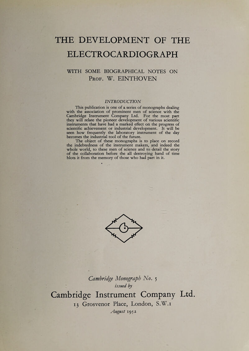 THE DEVELOPMENT OF THE ELECTROCARDIOGRAPH WITH SOME BIOGRAPHICAL NOTES ON Prof. W. EINTHOVEN INTRODUCTION This publication is one of a series of monographs dealing with the association of prominent men of science with the Cambridge Instrument Company Ltd. For the most part they will relate the pioneer development of various scientific instruments that have had a marked effect on the progress of scientific achievement or industrial development. It will be seen how frequently the laboratory instrument of the day becomes the industrial tool of the future. The object of these monographs is to place on record the indebtedness of the instrument makers, and indeed the whole world, to these men of science and to detail the story of the collaboration before the all destroying hand of time blots it from the memory of those who had part in it. Cambridge Monograph No. 5 issued by Cambridge Instrument Company Ltd. 13 Grosvenor Place, London, S.W.i August 1952