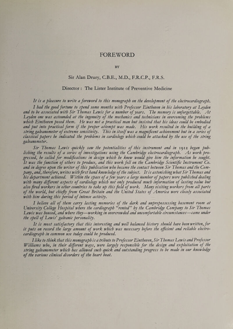 FOREWORD BY Sir Alan Drury, C.B.E., M.D., F.R.C.P., F.R.S. Director : The Lister Institute of Preventive Medicine 1/ is a pleasure to write a foreword to this monograph on the development of the electrocardiograph. I had the good fortune to spend some months with Professor Einthoven in his laboratory at Leyden and to be associated with Sir Thomas Lewis for a number of years. The memory is unforgettable. At Leyden one was astounded at the ingenuity of the mechanics and technicians in overcoming the problems which Linthoven posed them. He was not a practical man but insisted that his ideas could be embodied and put into practical form if the proper attempt was made. His work resulted in the building of a string galvanometer of extreme sensitivity. This in itself was a magnificent achievement but in a series of classical papers he indicated the problems in cardiology which could be attacked by the use of the string galvanometer. Sir Thomas Lewis quickly saw the potentialities of this instrument and in 1912 began pub¬ lishing the results of a series of investigations using the Cambridge electrocardiograph. As work pro¬ gressed., he called for modifications in design which he knew would give him the information he sought. It was the function of others to produce, and this work fell on the Cambridge Scientific Instrument Co. and in degree upon the writer of this publication who became the contact between Sir Thomas and the Com¬ pany, and, therefore, writes with first hand knowledge of the subject. It is astonishing what Sir Thomas and his department achieved. Within the space of a few years a large number of papers were published dealing with many different aspects of cardiology which not only produced much information of lasting value but also fired workers in other countries to take up this field of work. Many visiting workers from all parts of the world, but chiefly from Great Britain and the United States of America were closely associated with him during this period of intense activity. I believe all of them carry lasting memories of the dark and unprepossessing basement room at University College Hospital where the cardiograph ^TenteT* by the Cambridge Company to Sir Thomas Lewis was housed, and where they—working in overcrowded and uncomfortable circumstances—came under the spell of Lewis* galvanic personality. It is most satisfactory that this interesting and well balanced history should have been written, for it puts on record the large amount of work which was necessary before the efficient and reliable electro¬ cardiograph in common use today could be produced. I like to think that this monograph is a tribute to Professor Linthoven, Sir Thomas Lewis and Professor Williams who, in their different ways, were largely responsible for the design and exploitation of the string galvanometer which has allowed such quick and outstanding progress to be made in our knowledge of the various clinical disorders of the heart beat.