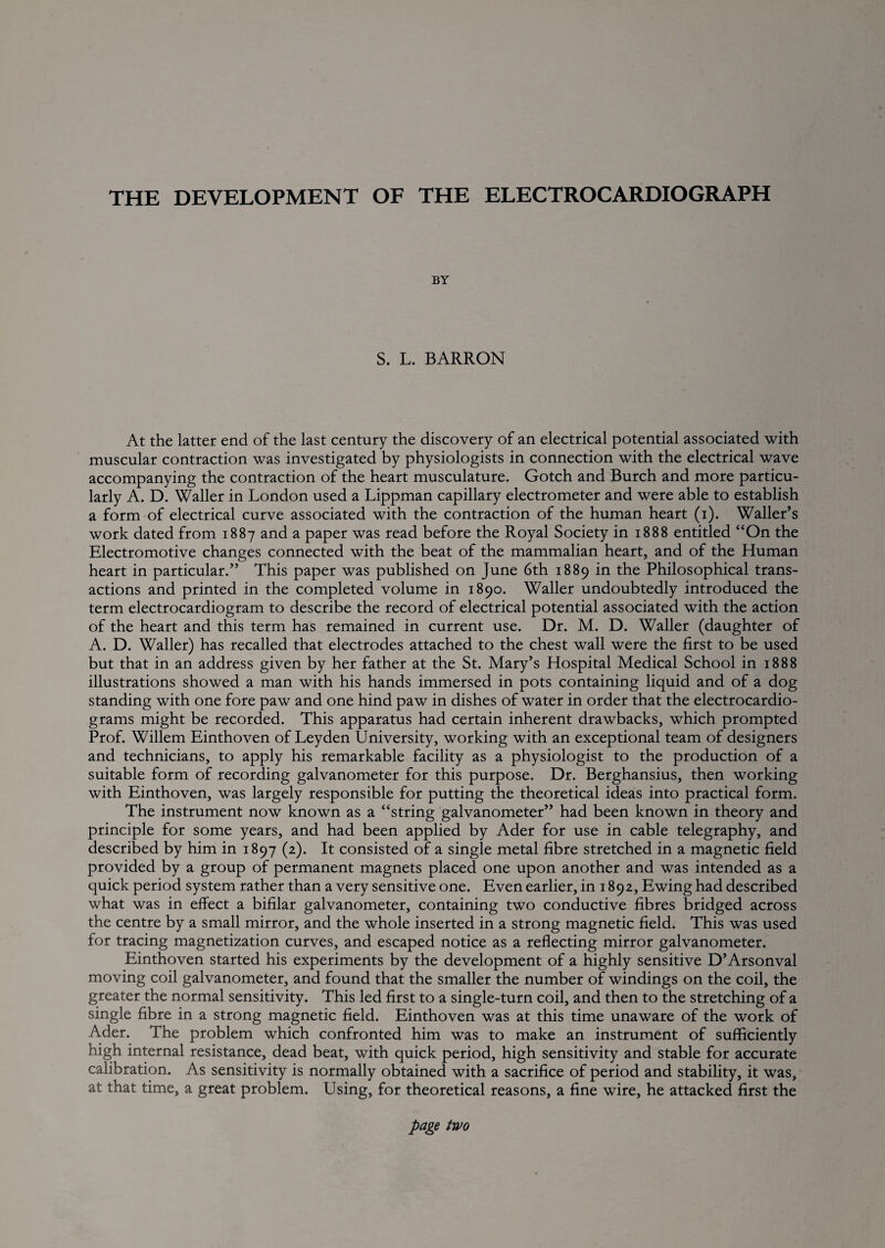 THE DEVELOPMENT OF THE ELECTROCARDIOGRAPH BY S. L. BARRON At the latter end of the last century the discovery of an electrical potential associated with muscular contraction was investigated by physiologists in connection with the electrical wave accompanying the contraction of the heart musculature. Gotch and Burch and more particu¬ larly A. D. Waller in London used a Lippman capillary electrometer and were able to establish a form of electrical curve associated with the contraction of the human heart (i). Waller’s work dated from 1887 and a paper was read before the Royal Society in 1888 entitled “On the Electromotive changes connected with the beat of the mammalian heart, and of the Human heart in particular.” This paper was published on June 6th 1889 in the Philosophical trans¬ actions and printed in the completed volume in 1890. Waller undoubtedly introduced the term electrocardiogram to describe the record of electrical potential associated with the action of the heart and this term has remained in current use. Dr. M. D. Waller (daughter of A. D. Waller) has recalled that electrodes attached to the chest wall were the first to be used but that in an address given by her father at the St. Mary’s Hospital Medical School in 1888 illustrations showed a man with his hands immersed in pots containing liquid and of a dog standing with one fore paw and one hind paw in dishes of water in order that the electrocardio¬ grams might be recorded. This apparatus had certain inherent drawbacks, which prompted Prof. Willem Einthoven of Leyden University, working with an exceptional team of designers and technicians, to apply his remarkable facility as a physiologist to the production of a suitable form of recording galvanometer for this purpose. Dr. Berghansius, then working with Einthoven, was largely responsible for putting the theoretical ideas into practical form. The instrument now known as a “string galvanometer” had been known in theory and principle for some years, and had been applied by Ader for use in cable telegraphy, and described by him in 1897 (2). It consisted of a single metal fibre stretched in a magnetic field provided by a group of permanent magnets placed one upon another and was intended as a quick period system rather than a very sensitive one. Even earlier, in 1892, Ewing had described what was in effect a bifilar galvanometer, containing two conductive fibres bridged across the centre by a small mirror, and the whole inserted in a strong magnetic field. This was used for tracing magnetization curves, and escaped notice as a reflecting mirror galvanometer. Einthoven started his experiments by the development of a highly sensitive D’Arsonval moving coil galvanometer, and found that the smaller the number of windings on the coil, the greater the normal sensitivity. This led first to a single-turn coil, and then to the stretching of a single fibre in a strong magnetic field. Einthoven was at this time unaware of the work of Ader. The problem which confronted him was to make an instrument of sufficiently high internal resistance, dead beat, with quick period, high sensitivity and stable for accurate calibration. As sensitivity is normally obtained with a sacrifice of period and stability, it was, at that time, a great problem. Using, for theoretical reasons, a fine wire, he attacked first the page two