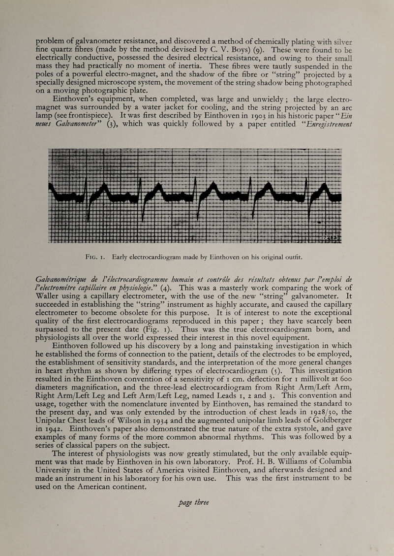 problem of galvanometer resistance, and discovered a method of chemically plating with silver fine quartz fibres (made by the method devised by C. V. Boys) (9). These were found to be electrically conductive, possessed the desired electrical resistance, and owing to their small mass they had practically no moment of inertia. These fibres were tautly suspended in the poles of a powerful electro-magnet, and the shadow of the fibre or “string” projected by a specially designed microscope system, the movement of the string shadow being photographed on a moving photographic plate. Einthoven’s equipment, when completed, was large and unwieldy ; the large electro¬ magnet was surrounded by a water jacket for cooling, and the string projected by an arc lamp (see frontispiece). It was first described by Einthoven in 1903 in his historic paper ''Em neues GalvanometeE'* (3), which was quickly followed by a paper entitled Enregistrement Fig. I. Early electrocardiogram made by Einthoven on his original outfit. Galvanometrique de P electrocardiogram me humain et controle des resultats ohtenus par Pemploi de relectrometre capillaire en physiologiei*^ (4). This was a masterly work comparing the work of Waller using a capillary electrometer, with the use of the new “string” galvanometer. It succeeded in establishing the “string” instrument as highly accurate, and caused the capillary electrometer to become obsolete for this purpose. It is of interest to note the exceptional quality of the first electrocardiograms reproduced in this paper ; they have scarcely been surpassed to the present date (Fig. i). Thus was the true electrocardiogram born, and physiologists all over the world expressed their interest in this novel equipment. Einthoven followed up his discovery by a long and painstaking investigation in which he established the forms of connection to the patient, details of the electrodes to be employed, the establishment of sensitivity standards, and the interpretation of the more general changes in heart rhythm as shown by differing types of electrocardiogram (5). This investigation resulted in the Einthoven convention of a sensitivity of i cm. deflection for i millivolt at 600 diameters magnification, and the three-lead electrocardiogram from Right Arm/Left Arm, Right Arm/Left Leg and Left Arm/Left Leg, named Leads i, 2 and 3. This convention and usage, together with the nomenclature invented by Einthoven, has remained the standard to the present day, and was only extended by the introduction of chest leads in 1928/30, the Unipolar Chest leads of Wilson in 1934 and the augmented unipolar limb leads of Goldberger in 1942. Einthoven’s paper also demonstrated the true nature of the extra systole, and gave examples of many forms of the more common abnormal rhythms. This was followed by a series of classical papers on the subject. The interest of physiologists was now greatly stimulated, but the only available equip¬ ment was that made by Einthoven in his own laboratory. Prof. H. B. Williams of Columbia University in the United States of America visited Einthoven, and afterwards designed and made an instrument in his laboratory for his own use. This was the first instrument to be used on the American continent. page three