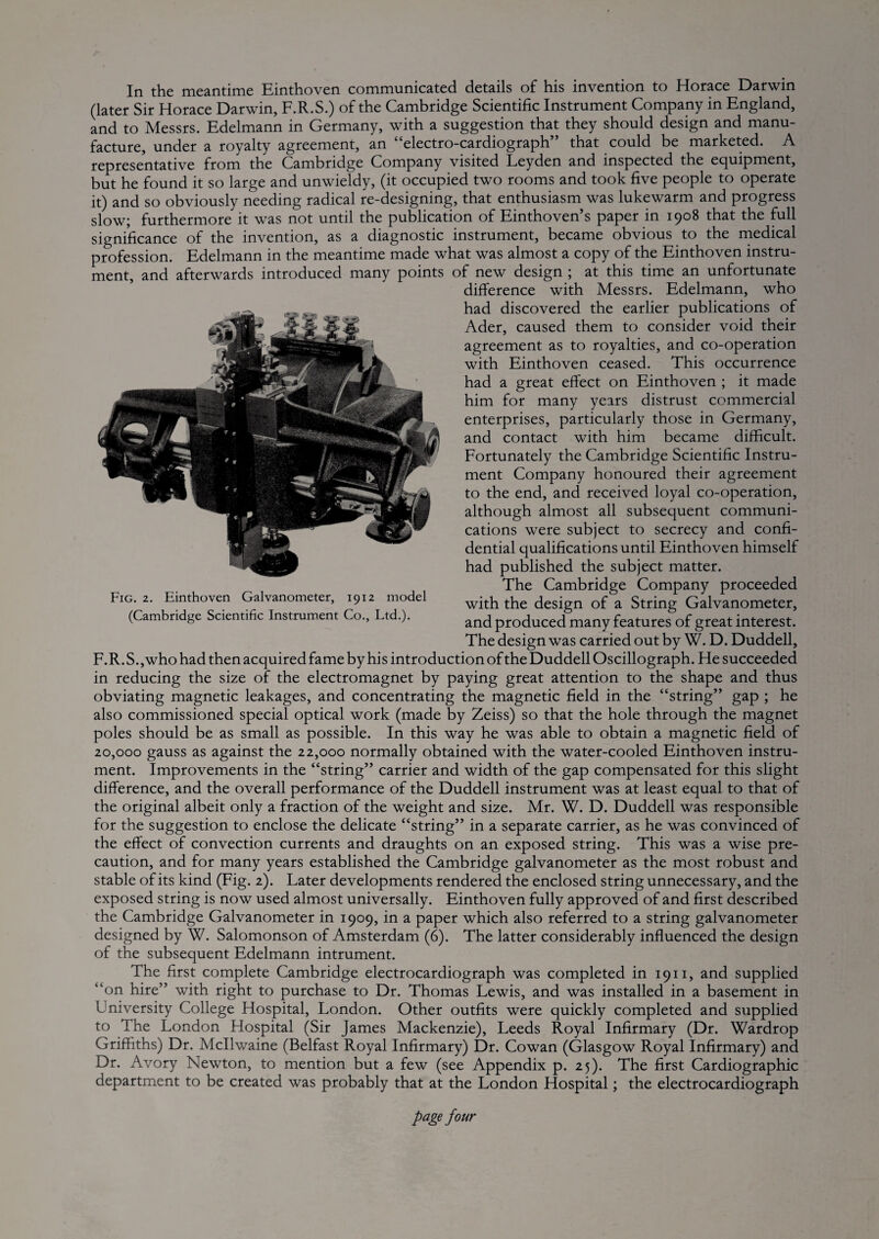 In the meantime Einthoven communicated details of his invention to Horace Darwin (later Sir Horace Darwin, F.R.S.) of the Cambridge Scientific Instrument Company in England, and to Messrs. Edelmann in Germany, with a suggestion that they should design and manu¬ facture, under a royalty agreement, an “electro-cardiograph” that could be marketed. A representative from the Cambridge Company visited Leyden and inspected the equipment, but he found it so large and unwieldy, (it occupied two rooms and took five people to operate it) and so obviously needing radical re-designing, that enthusiasm was lukewarm and progress slow; furthermore it was not until the puWication of Einthoven’s paper in 1908 that the full significance of the invention, as a diagnostic instrument, became obvious to the rnedical profession. Edelmann in the meantime made what was almost a copy of the Einthoven instru¬ ment, and afterwards introduced many points of new design ; at this time an unfortunate difference with Messrs. Edelmann, who had discovered the earlier publications of Ader, caused them to consider void their agreement as to royalties, and co-operation with Einthoven ceased. This occurrence had a great effect on Einthoven ; it made him for many years distrust commercial enterprises, particularly those in Germany, and contact with him became difficult. Fortunately the Cambridge Scientific Instru¬ ment Company honoured their agreement to the end, and received loyal co-operation, although almost all subsequent communi¬ cations were subject to secrecy and confi¬ dential qualifications until Einthoven himself had published the subject matter. The Cambridge Company proceeded with the design of a String Galvanometer, and produced many features of great interest. The design was carried out by W. D. Duddell, F. R. S., who had then acquired fame by his introduction of the Duddell Oscillograph. He succeeded in reducing the size of the electromagnet by paying great attention to the shape and thus obviating magnetic leakages, and concentrating the magnetic field in the “string” gap ; he also commissioned special optical work (made by Zeiss) so that the hole through the magnet poles should be as small as possible. In this way he was able to obtain a magnetic field of 20,000 gauss as against the 22,000 normally obtained with the water-cooled Einthoven instru¬ ment. Improvements in the “string” carrier and width of the gap compensated for this slight difference, and the overall performance of the Duddell instrument was at least equal to that of the original albeit only a fraction of the weight and size. Mr. W. D. Duddell was responsible for the suggestion to enclose the delicate “string” in a separate carrier, as he was convinced of the effect of convection currents and draughts on an exposed string. This was a wise pre¬ caution, and for many years established the Cambridge galvanometer as the most robust and stable of its kind (Fig. 2). Later developments rendered the enclosed string unnecessary, and the exposed string is now used almost universally. Einthoven fully approved of and first described the Cambridge Galvanometer in 1909, in a paper which also referred to a string galvanometer designed by W. Salomonson of Amsterdam (6). The latter considerably influenced the design of the subsequent Edelmann intrument. The first complete Cambridge electrocardiograph was completed in 1911, and supplied “on hire” with right to purchase to Dr. Thomas Lewis, and was installed in a basement in University College Hospital, London. Other outfits were quickly completed and supplied to The London Hospital (Sir James Mackenzie), Leeds Royal Infirmary (Dr. Wardrop Griffiths) Dr. Mcllwaine (Belfast Royal Infirmary) Dr. Cowan (Glasgow Royal Infirmary) and Dr. Avory Newton, to mention but a few (see Appendix p. 25). The first Cardiographic department to be created was probably that at the London Hospital; the electrocardiograph page four Fig. 2, Einthoven Galvanometer, 1912 model (Cambridge Scientific Instrument Co., Ltd.).