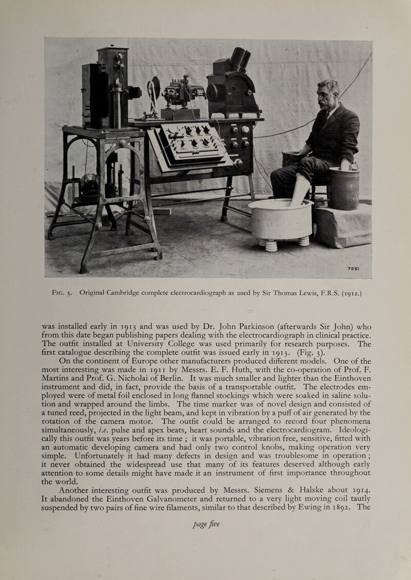 Fig. 3. Original Cambridge complete electrocardiograph as used by Sir Thomas Lewis, F.R.S. (1912.) was installed early in 1913 and was used by Dr. John Parkinson (afterwards Sir John) who from this date began publishing papers dealing with the electrocardiograph in clinical practice. The outfit installed at University College was used primarily for research purposes. The first catalogue describing the complete outfit was issued early in 1913. (Fig. 3). On the continent of Europe other manufacturers produced different models. One of the most interesting was made in 1911 by Messrs. E. F. Huth, with the co-operation of Prof. F. Martins and Prof. G. Nicholai of Berlin. It was much smaller and lighter than the Einthoven instrument and did, in fact, provide the basis of a transportable outfit. The electrodes em¬ ployed were of metal foil enclosed in long flannel stockings which were soaked in saline solu¬ tion and wrapped around the limbs. The time marker was of novel design and consisted of a tuned reed, projected in the light beam, and kept in vibration by a puff of air generated by the rotation of the camera motor. The outfit could be arranged to record four phenomena simultaneously, i.e. pulse and apex beats, heart sounds and the electrocardiogram. Ideologi¬ cally this outfit was years before its time ; it was portable, vibration free, sensitive, fitted with an automatic developing camera and had only two control knobs, making operation very simple. Unfortunately it had many defects in design and was troublesome in operation ; it never obtained the widespread use that many of its features deserved although early attention to some details might have made it an instrument of first importance throughout the world. Another interesting outfit was produced by Messrs. Siemens & Halske about 1914. It abandoned the Einthoven Galvanometer and returned to a very light moving coil tautly suspended by two pairs of fine wire filaments, similar to that described by Ewing in 1892. The