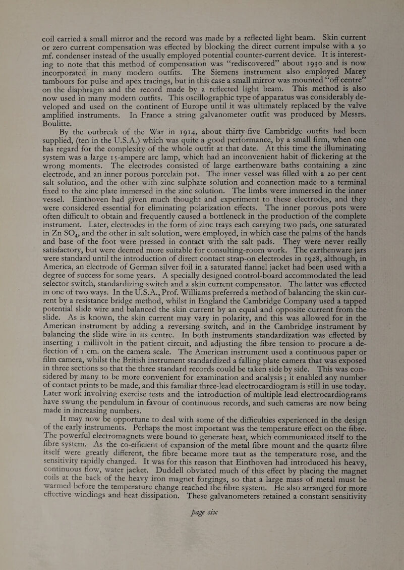 coil carried a small mirror and the record was made by a reflected light beam. Skin current or zero current compensation was effected by blocking the direct current impulse with a 50 mf. condenser instead of the usually employed potential counter-current device. It is interest¬ ing to note that this method of compensation was “rediscovered” about 1930 ^rid is now incorporated in many modern outfits. The Siemens instrument also employed Marey tambours for pulse and apex tracings, but in this case a small mirror was mounted “off centre” on the diaphragm and the record made by a reflected light beam. This method is also now used in many modern outfits. This oscillographic type of apparatus was considerably de¬ veloped and used on the continent of Europe until it was ultimately replaced by the valve amplified instruments. In France a string galvanometer outfit was produced by Messrs. Boulitte. By the outbreak of the War in 1914, about thirty-five Cambridge outfits had been supplied, (ten in the U.S.A.) which was quite a good performance, by a small firm, when one has regard for the complexity of the whole outfit at that date. At this time the illuminating system was a large 15-ampere arc lamp, which had an inconvenient habit of flickering at the wrong moments. The electrodes consisted of large earthenware baths containing a zinc electrode, and an inner porous porcelain pot. The inner vessel was filled with a 20 per cent salt solution, and the other with zinc sulphate solution and connection made to a terminal fixed to the zinc plate immersed in the zinc solution. The limbs were immersed in the inner vessel. Einthoven had given much thought and experiment to these electrodes, and they were considered essential for eliminating polarization effects. The inner porous pots were often difficult to obtain and frequently caused a bottleneck in the production of the complete instrument. Later, electrodes in the form of zinc trays each carrying two pads, one saturated in Zn SO4, and the other in salt solution, were employed, in which case the palms of the hands and base of the foot were pressed in contact with the salt pads. They were never really satisfactory, but were deemed more suitable for consulting-room work. The earthenware jars were standard until the introduction of direct contact strap-on electrodes in 1928, although, in America, an electrode of German silver foil in a saturated flannel jacket had been used with a degree of success for some years. A specially designed control-board accommodated the lead selector switch, standardizing switch and a skin current compensator. The latter was effected in one of two ways. In the U.S. A., Prof. Williams preferred a method of balancing the skin cur¬ rent by a resistance bridge method, whilst in England the Cambridge Company used a tapped potential slide wire and balanced the skin current by an equal and opposite current from the slide. As is known, the skin current may vary in polarity, and this was allowed for in the American instrument by adding a reversing switch, and in the Cambridge instrument by balancing the slide wire in its centre. In both instruments standardization was effected by inserting i millivolt in the patient circuit, and adjusting the fibre tension to procure a de¬ flection of I cm. on the camera scale. The American instrument used a continuous paper or film camera, whilst the British instrument standardized a falling plate camera that was exposed in three sections so that the three standard records could be taken side by side. This was con¬ sidered by many to be more convenient for examination and analysis ; it enabled any number of contact prints to be made, and this familiar three-lead electrocardiogram is still in use today. Later work involving exercise tests and the introduction of multiple lead electrocardiograms have swung the pendulum in favour of continuous records, and sueh cameras are now being made in increasing numbers. It may now be opportune to deal with some of the difficulties experienced in the design of the early instruments. Perhaps the most important was the temperature effect on the fibre. The powerful electromagnets were bound to generate heat, which communicated itself to the fibre system. As the co-efficient of expansion of the metal fibre mount and the quartz fibre itself were greatly different, the fibre became more taut as the temperature rose, and the sensitivity rapidly changed. It was for this reason that Einthoven had introduced his heavy, continuous flow, water jacket. Duddell obviated much of this effect by placing the magnet coils at the back of the heavy iron magnet forgings, so that a large mass of metal must be warrned before the temperature change reached the fibre system. He also arranged for more effective windings and heat dissipation. These galvanometers retained a constant sensitivity