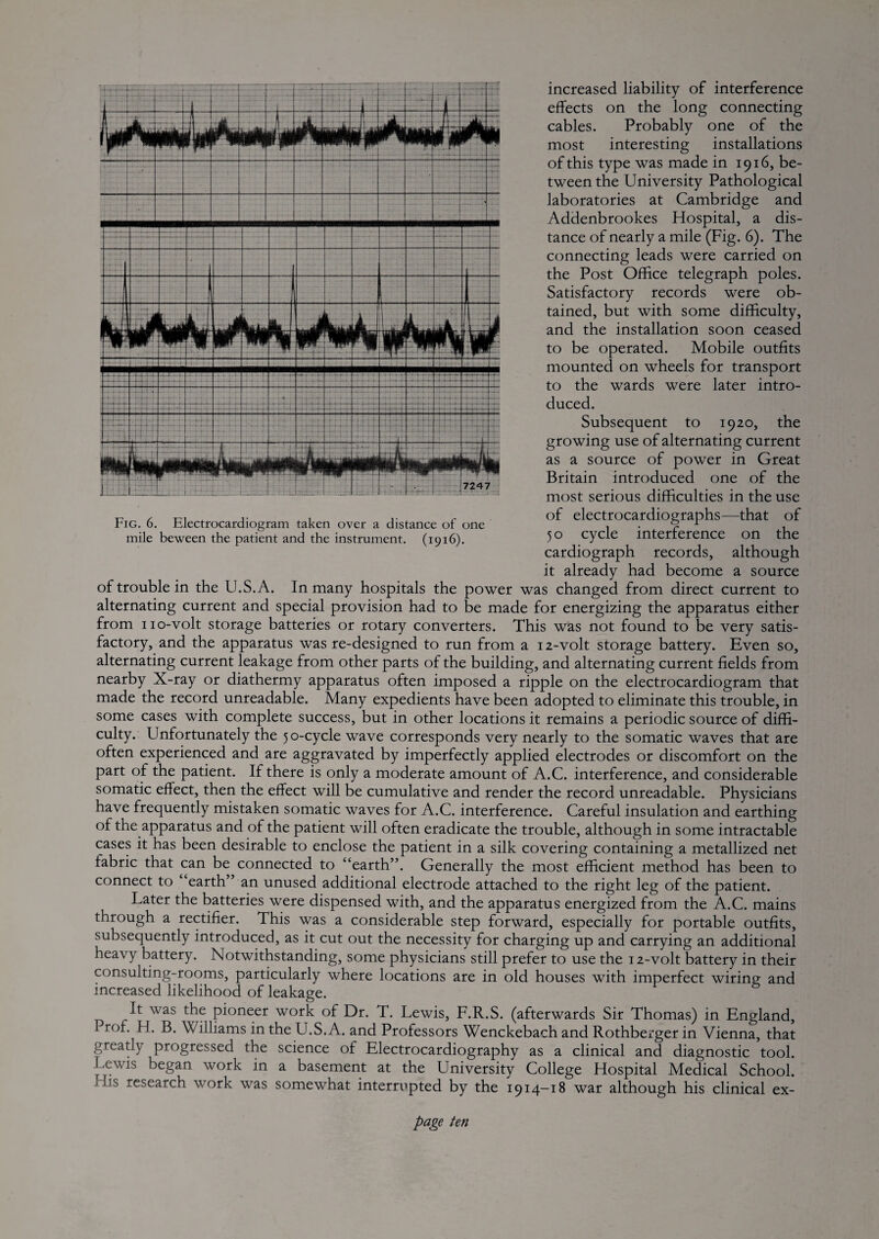 increased liability of interference effects on the long connecting cables. Probably one of the most interesting installations of this type was made in 1916, be¬ tween the University Pathological laboratories at Cambridge and Addenbrookes Hospital, a dis¬ tance of nearly a mile (Fig. 6). The connecting leads were carried on the Post Office telegraph poles. Satisfactory records were ob¬ tained, but with some difficulty, and the installation soon ceased to be operated. Mobile outfits mounted on wheels for transport to the wards were later intro¬ duced. Subsequent to 1920, the growing use of alternating current as a source of power in Great Britain introduced one of the most serious difficulties in the use of electrocardiographs—that of 5 o cycle interference on the cardiograph records, although it already had become a source of trouble in the U.S.A. In many hospitals the power was changed from direct current to alternating current and special provision had to be made for energizing the apparatus either from 110-volt storage batteries or rotary converters. This was not found to be very satis¬ factory, and the apparatus was re-designed to run from a i z-volt storage battery. Even so, alternating current leakage from other parts of the building, and alternating current fields from nearby X-ray or diathermy apparatus often imposed a ripple on the electrocardiogram that made the record unreadable. Many expedients have been adopted to eliminate this trouble, in some cases with complete success, but in other locations it remains a periodic source of diffi¬ culty. Unfortunately the 50-cycle wave corresponds very nearly to the somatic waves that are often experienced and are aggravated by imperfectly applied electrodes or discomfort on the part of the patient. If there is only a moderate amount of A.C. interference, and considerable somatic effect, then the effect will be cumulative and render the record unreadable. Physicians have frequently mistaken somatic waves for A.C. interference. Careful insulation and earthing of the apparatus and of the patient will often eradicate the trouble, although in some intractable cases it has been desirable to enclose the patient in a silk covering containing a metallized net fabric that can be^ connected to “earth”. Generally the most efficient method has been to connect to earth” an unused additional electrode attached to the right leg of the patient. Later the batteries were dispensed with, and the apparatus energized from the A.C. mains through a rectifier. This was a considerable step forward, especially for portable outfits, subsequently introduced, as it cut out the necessity for charging up and carrying an additional heavy battery. Notwithstanding, some physicians still prefer to use the 12-volt battery in their consulting-rooms, particularly where locations are in old houses with imperfect wiring and increased likelihood of leakage. It was the pioneer work of Dr. T. Lewis, F.R.S. (afterwards Sir Thomas) in England, Prof. H. B. Williams in the U.S.A. and Professors Wenckebach and Rothberger in Vienna, that greatly progressed the science of Electrocardiography as a clinical and diagnostic tool. Lewis began work in a basement at the University College Hospital Medical School. His research work was somewhat interrupted by the 1914-18 war although his clinical ex- Fig. 6. Electrocardiogram taken over a distance of one mile beween the patient and the instrument. (1916).