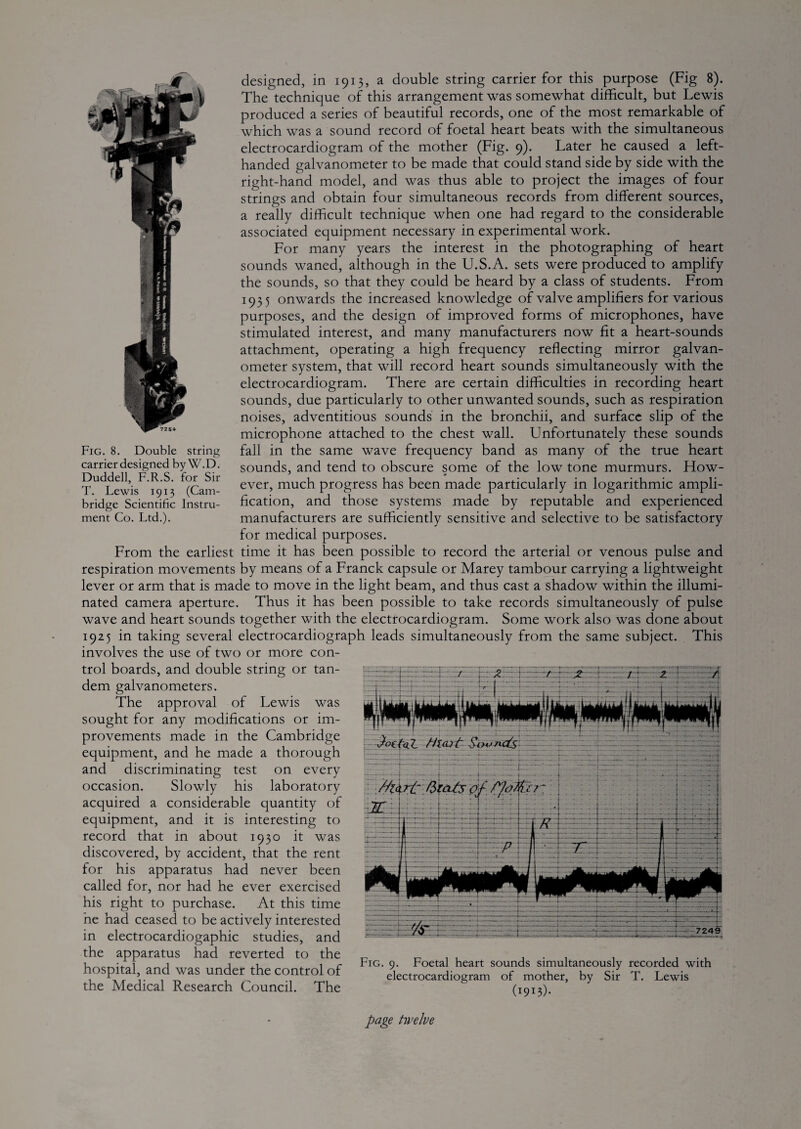 The technique of this arrangement was somewhat difficult, but Lewis produced a series of beautiful records, one of the most remarkable of which was a sound record of foetal heart beats with the simultaneous electrocardiogram of the mother (Fig. 9). Later he caused a left- handed galvanometer to be made that could stand side by side with the right-hand model, and was thus able to project the images of four strings and obtain four simultaneous records from different sources, a really difficult technique when one had regard to the considerable associated equipment necessary in experimental work. For many years the interest in the photographing of heart sounds waned, although in the U.S.A. sets were produced to amplify the sounds, so that they could be heard by a class of students. From 1935 onwards the increased knowledge of valve amplifiers for various purposes, and the design of improved forms of microphones, have stimulated interest, and many manufacturers now fit a heart-sounds attachment, operating a high frequency reflecting mirror galvan¬ ometer system, that will record heart sounds simultaneously with the electrocardiogram. There are certain difficulties in recording heart sounds, due particularly to other unwanted sounds, such as respiration noises, adventitious sounds in the bronchii, and surface slip of the microphone attached to the chest wall. Unfortunately these sounds fall in the same wave frequency band as many of the true heart sounds, and tend to obscure some of the low tone murmurs. How¬ ever, much progress has been made particularly in logarithmic ampli¬ fication, and those systems made by reputable and experienced manufacturers are sufficiently sensitive and selective to be satisfactory for medical purposes. From the earliest time it has been possible to record the arterial or venous pulse and respiration movements by means of a Franck capsule or Marey tambour carrying a lightweight lever or arm that is made to move in the light beam, and thus cast a shadow within the illumi¬ nated camera aperture. Thus it has been possible to take records simultaneously of pulse wave and heart sounds together with the electrocardiogram. Some work also was done about 1925 in taking several electrocardiograph leads simultaneously from the same subject. This involves the use of two or more con- Fig. 8. Double string carrier designed by W.D. Duddell, F.R.S. for Sir T. Lewis 1913 (Cam¬ bridge Scientific Instru¬ ment Co. Ltd.). trol boards, and double string or tan¬ dem galvanometers. The approval of Lewis was sought for any modifications or im¬ provements made in the Cambridge equipment, and he made a thorough and discriminating test on every occasion. Slowly his laboratory acquired a considerable quantity of equipment, and it is interesting to record that in about 1930 it was discovered, by accident, that the rent for his apparatus had never been called for, nor had he ever exercised his right to purchase. At this time he had ceased to be actively interested in electrocardiogaphic studies, and the apparatus had reverted to the hospital, and was under the control of the Medical Research Council. The Fig. 9. Foetal heart sounds simultaneously recorded with electrocardiogram of mother, by Sir T. Lewis (1913)- page twelve