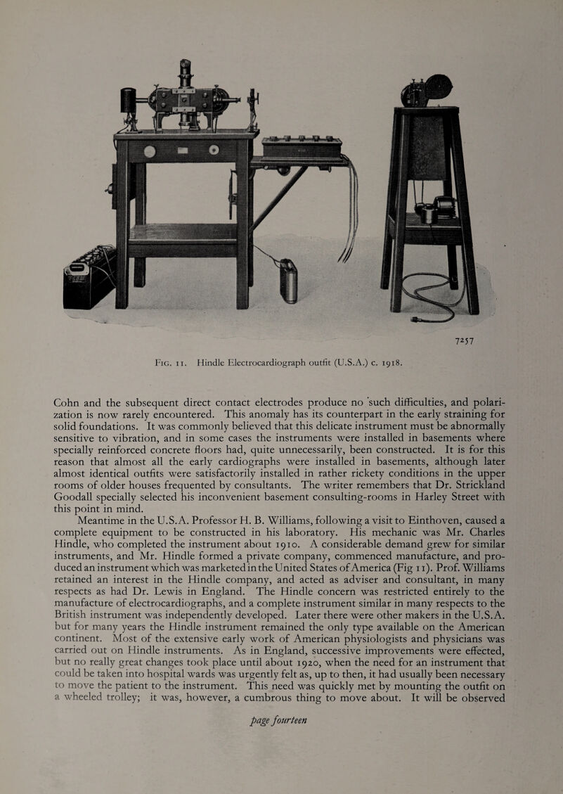 Cohn and the subsequent direct contact electrodes produce no such difficulties, and polari¬ zation is now rarely encountered. This anomaly has its counterpart in the early straining for solid foundations. It was commonly believed that this delicate instrument must be abnormally sensitive to vibration, and in some cases the instruments were installed in basements where specially reinforced concrete floors had, quite unnecessarily, been constructed. It is for this reason that almost all the early cardiographs were installed in basements, although later almost identical outfits were satisfactorily installed in rather rickety conditions in the upper rooms of older houses frequented by consultants. The writer remembers that Dr. Strickland Goodall specially selected his inconvenient basement consulting-rooms in Harley Street with this point in mind. Meantime in the U.S.A. Professor H. B. Williams, following a visit to Einthoven, caused a complete equipment to be constructed in his laboratory. His mechanic was Mr. Charles Hindle, who completed the instrument about 1910. A considerable demand grew for similar instruments, and Mr. Hindle formed a private company, commenced manufacture, and pro¬ duced an instrument which was marketed in the United States of America (Fig 11). Prof. Williams retained an interest in the Hindle company, and acted as adviser and consultant, in many respects as had Dr. Lewis in England. The Hindle concern was restricted entirely to the manufacture of electrocardiographs, and a complete instrument similar in many respects to the British instrument was independently developed. Later there were other makers in the U.S.A. but for many years the Hindle instrument remained the only type available on the American continent. Most of the extensive early work of American physiologists and physicians was carried out on Hindle instruments. As in England, successive improvements were effected, but no really great changes took place until about 1920, when the need for an instrument that could be taken into hospital wards was urgently felt as, up to then, it had usually been necessary to move the patient to the instrument. This need was quickly met by mounting the outfit on a wheeled trolley; it was, however, a cumbrous thing to move about. It will be observed