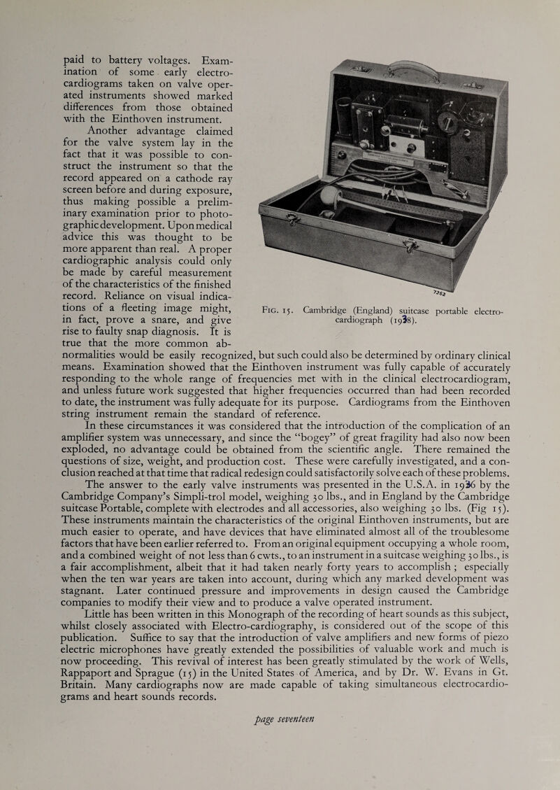 paid to battery voltages. Exam¬ ination of some early electro¬ cardiograms taken on valve oper¬ ated instruments showed marked differences from those obtained with the Einthoven instrument. Another advantage claimed for the valve system lay in the fact that it was possible to con¬ struct the instrument so that the record appeared on a cathode ray screen before and during exposure, thus making possible a prelim¬ inary examination prior to photo¬ graphic development. Upon medical advice this was thought to be more apparent than real. A proper cardiographic analysis could only be made by careful measurement of the characteristics of the finished record. Reliance on visual indica¬ tions of a fleeting image might, in fact, prove a snare, and give rise to faulty snap diagnosis. It is true that the more common ab¬ normalities would be easily recognized, but such could also be determined by ordinary clinical means. Examination showed that the Einthoven instrument was fully capable of accurately responding to the whole range of frequencies met with in the clinical electrocardiogram, and unless future work suggested that higher frequencies occurred than had been recorded to date, the instrument was fully adequate for its purpose. Cardiograms from the Einthoven string instrument remain the standard of reference. In these circumstances it was considered that the introduction of the complication of an amplifier system was unnecessary, and since the “bogey” of great fragility had also now been exploded, no advantage could be obtained from the scientific angle. There remained the questions of size, weight, and production cost. These were carefully investigated, and a con¬ clusion reached at that time that radical redesign could satisfactorily solve each of these problems. The answer to the early valve instruments was presented in the U.S.A. in 19^6 by the Cambridge Company’s Simpli-trol model, weighing 30 lbs., and in England by the Cambridge suitcase Portable, complete with electrodes and all accessories, also weighing 30 lbs. (Fig 15). These instruments maintain the characteristics of the original Einthoven instruments, but are much easier to operate, and have devices that have eliminated almost all of the troublesome factors that have been earlier referred to. From an original equipment occupying a whole room, and a combined weight of not lessthan6cwts.,to an instrument in a suitcase weighing 30 lbs., is a fair accomplishment, albeit that it had taken nearly forty years to accomplish ; especially when the ten war years are taken into account, during which any marked development was stagnant. Later continued pressure and improvements in design caused the Cambridge companies to modify their view and to produce a valve operated instrument. Little has been written in this Monograph of the recording of heart sounds as this subject, whilst closely associated with Electro-cardiography, is considered out of the scope of this publication. Suffice to say that the introduction of valve amplifiers and new forms of piezo electric microphones have greatly extended the possibilities of valuable work and much is now proceeding. This revival of interest has been greatly stimulated by the work of Wells, Rappaport and Sprague (15) in the United States of America, and by Dr. W. Evans in Gt. Britain. Many cardiographs now are made capable of taking simultaneous electrocardio¬ grams and heart sounds records. Fig. 15. Cambridge (England) suitcase portable electro¬ card iograph (1938).