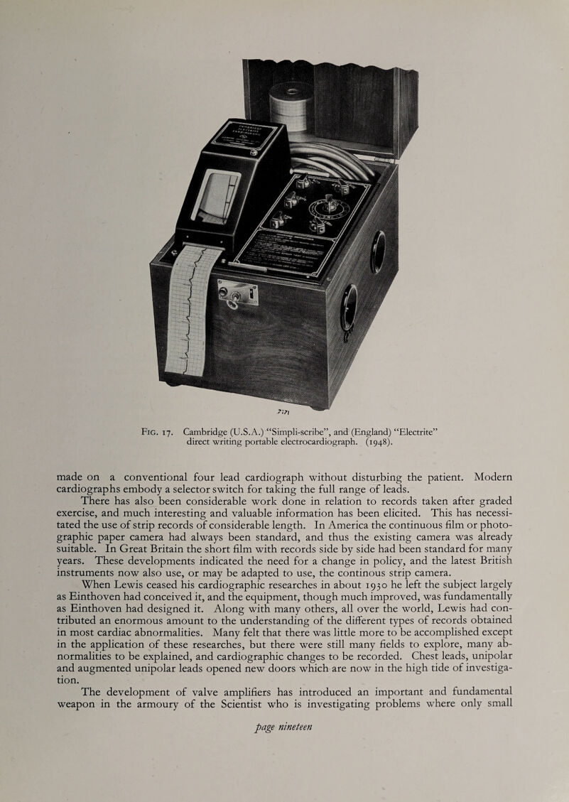 direct writing portable electrocardiograph. (1948). made on a conventional four lead cardiograph without disturbing the patient. Modern cardiographs embody a selector switch for taking the full range of leads. There has also been considerable work done in relation to records taken after graded exercise, and much interesting and valuable information has been elicited. This has necessi¬ tated the use of strip records of considerable length. In America the continuous film or photo¬ graphic paper camera had always been standard, and thus the existing camera was already suitable. In Great Britain the short film with records side by side had been standard for many years. These developments indicated the need for a change in policy, and the latest British instruments now also use, or may be adapted to use, the continous strip camera. When Lewis ceased his cardiographic researches in about 1930 he left the subject largely as Einthoven had conceived it, and the equipment, though much improved, was fundamentally as Einthoven had designed it. Along with many others, all over the world, Lewis had con¬ tributed an enormous amount to the understanding of the different types of records obtained in most cardiac abnormalities. Many felt that there was little more to be accomplished except in the application of these researches, but there were still many fields to explore, many ab¬ normalities to be explained, and cardiographic changes to be recorded. Chest leads, unipolar and augmented unipolar leads opened new doors which are now in the high tide of investiga¬ tion. The development of valve amplifiers has introduced an important and fundamental weapon in the armoury of the Scientist who is investigating problems where only small