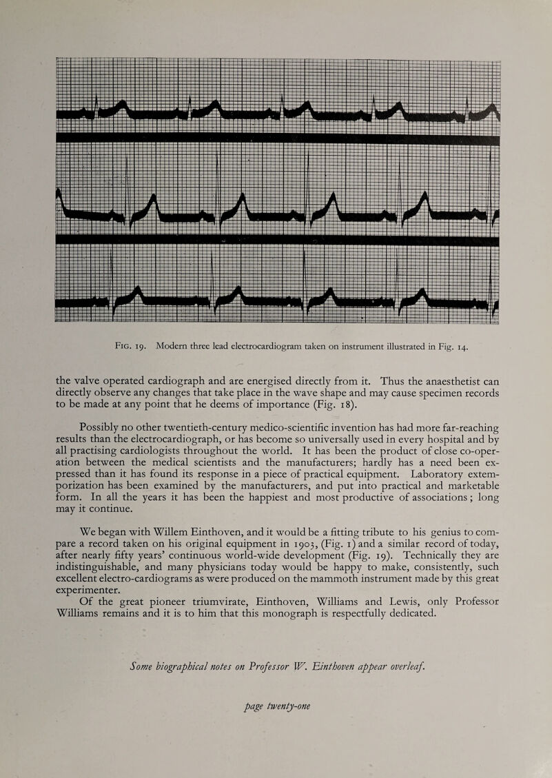 the valve operated cardiograph and are energised directly from it. Thus the anaesthetist can directly observe any changes that take place in the wave shape and may cause specimen records to be made at any point that he deems of importance (Fig. 18). Possibly no other twentieth-century medico-scientific invention has had more far-reaching results than the electrocardiograph, or has become so universally used in every hospital and by all practising cardiologists throughout the world. It has been the product of close co-oper¬ ation between the medical scientists and the manufacturers; hardly has a need been ex¬ pressed than it has found its response in a piece of practical equipment. Laboratory extem¬ porization has been examined by the manufacturers, and put into practical and marketable form. In all the years it has been the happiest and most productive of associations; long may it continue. We began with Willem Einthoven, and it would be a fitting tribute to his genius to com¬ pare a record taken on his original equipment in 1903, (Fig. i) and a similar record of today, after nearly fifty years’ continuous world-wide development (Fig. 19). Technically they are indistinguishable, and many physicians today would be happy to make, consistently, such excellent electro-cardiograms as were produced on the mammoth instrument made by this great experimenter. Of the great pioneer triumvirate, Einthoven, Williams and Lewis, only Professor Williams remains and it is to him that this monograph is respectfully dedicated. Some biographical notes on Professor W. Einthoven appear overleaf.