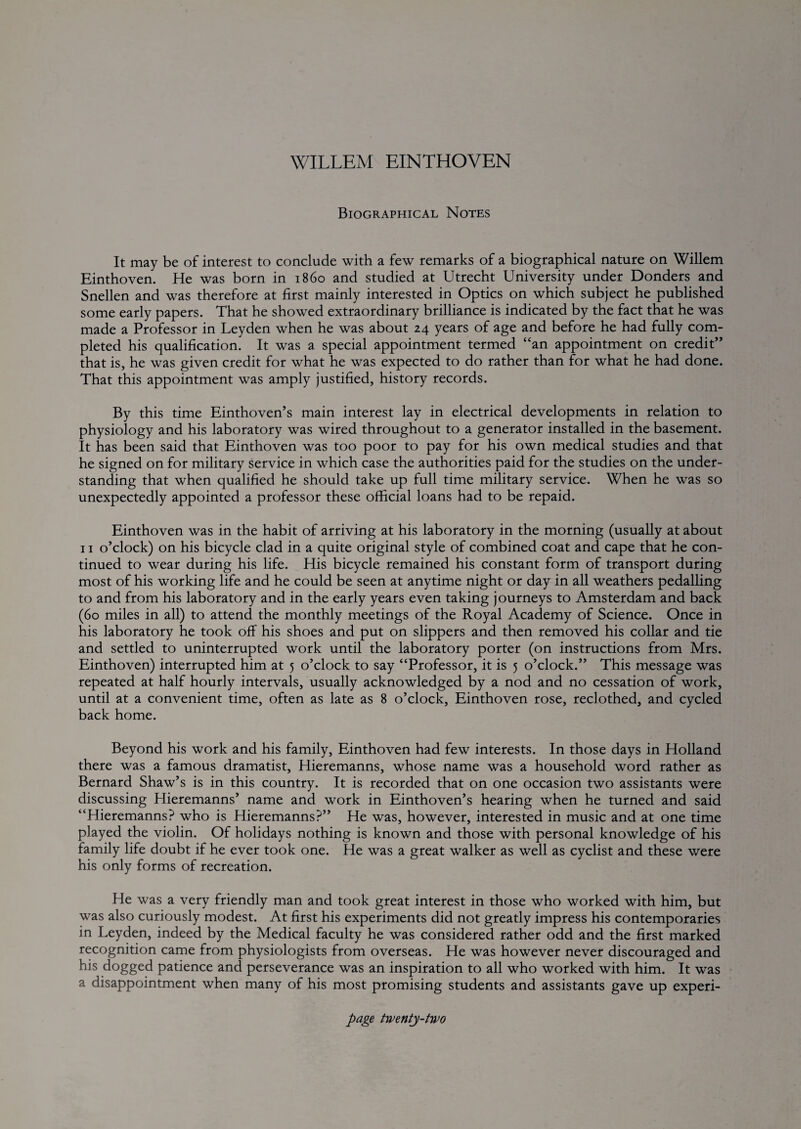 Biographical Notes It may be of interest to conclude with a few remarks of a biographical nature on Willem Einthoven. He was born in i860 and studied at Utrecht University under Bonders and Snellen and was therefore at first mainly interested in Optics on which subject he published some early papers. That he showed extraordinary brilliance is indicated by the fact that he was made a Professor in Leyden when he was about 24 years of age and before he had fully com¬ pleted his qualification. It was a special appointment termed “an appointment on credit” that is, he was given credit for what he was expected to do rather than for what he had done. That this appointment was amply justified, history records. By this time Einthoven’s main interest lay in electrical developments in relation to physiology and his laboratory was wired throughout to a generator installed in the basement. It has been said that Einthoven was too poor to pay for his own medical studies and that he signed on for military service in which case the authorities paid for the studies on the under¬ standing that when qualified he should take up full time military service. When he was so unexpectedly appointed a professor these official loans had to be repaid. Einthoven was in the habit of arriving at his laboratory in the morning (usually at about 11 o’clock) on his bicycle clad in a quite original style of combined coat and cape that he con¬ tinued to wear during his life. His bicycle remained his constant form of transport during most of his working life and he could be seen at anytime night or day in all weathers pedalling to and from his laboratory and in the early years even taking journeys to Amsterdam and back (60 miles in all) to attend the monthly meetings of the Royal Academy of Science. Once in his laboratory he took off his shoes and put on slippers and then removed his collar and tie and settled to uninterrupted work until the laboratory porter (on instructions from Mrs. Einthoven) interrupted him at 5 o’clock to say “Professor, it is 5 o’clock.” This message was repeated at half hourly intervals, usually acknowledged by a nod and no cessation of work, until at a convenient time, often as late as 8 o’clock, Einthoven rose, reclothed, and cycled back home. Beyond his work and his family, Einthoven had few interests. In those days in Holland there was a famous dramatist, Hieremanns, whose name was a household word rather as Bernard Shaw’s is in this country. It is recorded that on one occasion two assistants were discussing Hieremanns’ name and work in Einthoven’s hearing when he turned and said “Hieremanns? who is Hieremanns?” He was, however, interested in music and at one time played the violin. Of holidays nothing is known and those with personal knowledge of his family life doubt if he ever took one. He was a great walker as well as cyclist and these were his only forms of recreation. He was a very friendly man and took great interest in those who worked with him, but was also curiously modest. At first his experiments did not greatly impress his contemporaries in Leyden, indeed by the Medical faculty he was considered rather odd and the first marked recognition came from physiologists from overseas. He was however never discouraged and his dogged patience and perseverance was an inspiration to all who worked with him. It was a disappointment when many of his most promising students and assistants gave up experi-