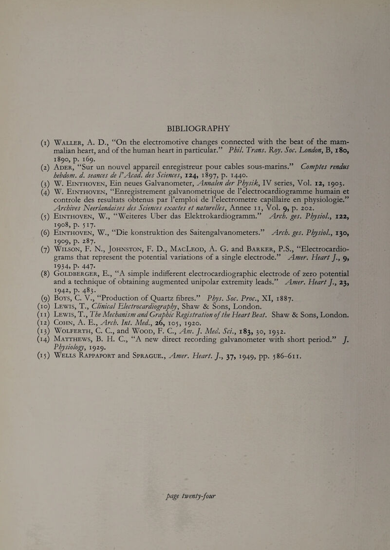 BIBLIOGRAPHY (1) Waller, A. D., “On the electromotive changes connected with the beat of the mam¬ malian heart, and of the human heart in particular.” Vhil. Trans. Roy. Soc. Tondon^ B, i8o, 1890, p. 169. (2) Ader, “Sur un nouvel appareil enregistreur pour cables sous-marins.” Comptes rendus hebdom. d. seances de VA.cad. des Sciences^ 124, 1897, p. 1440. (3) W. Einthoven, Ein neues Galvanometer, A.nnalen der Thysik^ IV series, Vol. 12, 1903. (4) W. Einthoven, “Enregistrement galvanometrique de I’electrocardiogramme humain et controle des resultats obtenus par I’emploi de Telectrometre capillaire en physiologie.” ^Archives Neerlandalses des Sciences exactes et naturelles., Annee ii, Vol. 9, p. 202. (5) Einthoven, W., “Weiteres Uber das Elektrokardiogramm.” Arch. ges. Physiol.^ 122, 1908, p. 517. (6) Einthoven, W., “Die konstruktion des Saitengalvanometers.” Arch. ges. Physiol.., 130, 1909, p. 287. (7) Wilson, F. N., Johnston, F. D., MacLeod, A. G. and Barker, P.S., “Electrocardio¬ grams that represent the potential variations of a single electrode.” Amer. Heart J., 9, 1934, P* 447- (8) Goldberger, E., “A simple indifferent electrocardiographic electrode of zero potential and a technique of obtaining augmented unipolar extremity leads.” Amer. Heart /., 23, 1942, p. 483. (9) Boys, C. V., “Production of Quartz fibres.” Plys. Soc. Proc., XI, 1887. (10) Lewis, T., Clinical Tlectrocardiography, Shaw & Sons, London. (i i) Lewis, T., The Mechanism and Graphic Registration of the Heart Beat. Shaw & Sons, London. (12) Cohn, A. E., Arch. Int. Med., 26, 105, 1920. (13) WoLFERTH, C. C., and Wood, F. C., Am. J. Med. Sci., 183, 30, 1932. (14) Matthews, B. H. C., “A new direct recording galvanometer with short period.” J, Physiology, 1929. (15) Wells Rappaport and Sprague., Amer. Heart. J., 37, 1949, pp. 586-611.