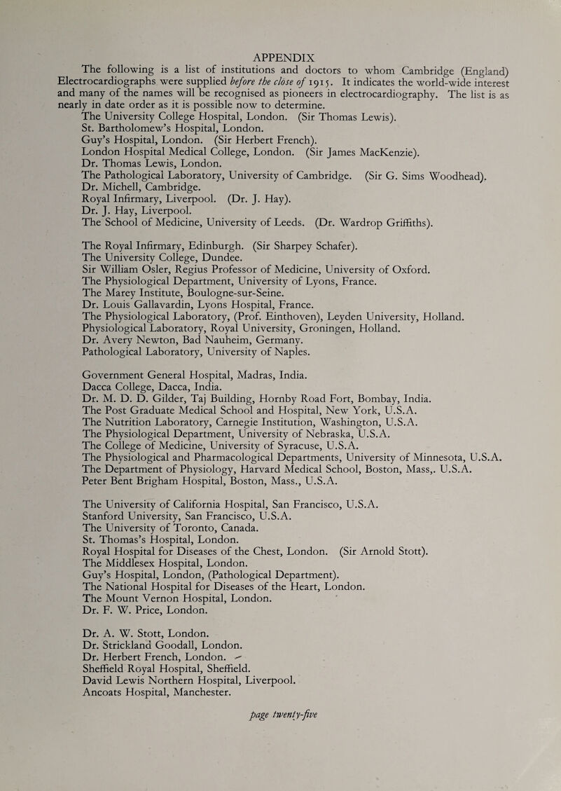 APPENDIX The following is a list of institutions and doctors to whom Cambridge (England) Electrocardiographs were supplied before the close <?/1915. It indicates the world-wide interest and many of the names will be recognised as pioneers in electrocardiography. The list is as nearly in date order as it is possible now to determine. The University College Hospital, London. (Sir Thomas Lewis). St. Bartholomew’s Hospital, London. Guy’s Hospital, London. (Sir Herbert French). London Hospital Medical College, London. (Sir James MacKenzie). Dr. Thomas Lewis, London. The Pathological Laboratory, University of Cambridge. (Sir G. Sims Woodhead). Dr. Michell, Cambridge. Royal Infirmary, Liverpool. (Dr. J. Hay). Dr. J. Hay, Liverpool. The School of Medicine, University of Leeds. (Dr. Wardrop Griffiths). The Royal Infirmary, Edinburgh. (Sir Sharpey Schafer). The University College, Dundee. Sir William Osier, Regius Professor of Medicine, University of Oxford. The Physiological Department, University of Lyons, France. The Marey Institute, Boulogne-sur-Seine. Dr. Louis Gallavardin, Lyons Hospital, France. The Physiological Laboratory, (Prof. Einthoven), Leyden University, Holland. Physiological Laboratory, Royal University, Groningen, Holland. Dr. Avery Newton, Bad Nauheim, Germany. Pathological Laboratory, University of Naples. Government General Hospital, Madras, India. Dacca College, Dacca, India. Dr. M. D. D. Gilder, Taj Building, Hornby Road Fort, Bombay, India. The Post Graduate Medical School and Hospital, New York, U.S.A. The Nutrition Laboratory, Carnegie Institution, Washington, U.S.A. The Physiological Department, University of Nebraska, U.S.A. The College of Medicine, University of Syracuse, U.S.A. The Physiological and Pharmacological Departments, University of Minnesota, U.S.A. The Department of Physiology, Harvard Medical School, Boston, Mass,. U.S.A. Peter Bent Brigham Hospital, Boston, Mass., U.S.A. The University of California Hospital, San Francisco, U.S.A. Stanford University, San Francisco, U.S.A. The University of Toronto, Canada. St. Thomas’s Hospital, London. Royal Hospital for Diseases of the Chest, London. (Sir Arnold Stott). The Middlesex Hospital, London. Guy’s Hospital, London, (Pathological Department). The National Hospital for Diseases of the Heart, London. The Mount Vernon Hospital, London. Dr. F. W. Price, London. Dr. A. W. Stott, London. Dr. Strickland Goodall, London. Dr. Herbert French, London. Sheffield Royal Hospital, Sheffield. David Lewis Northern Hospital, Liverpool. Ancoats Hospital, Manchester.