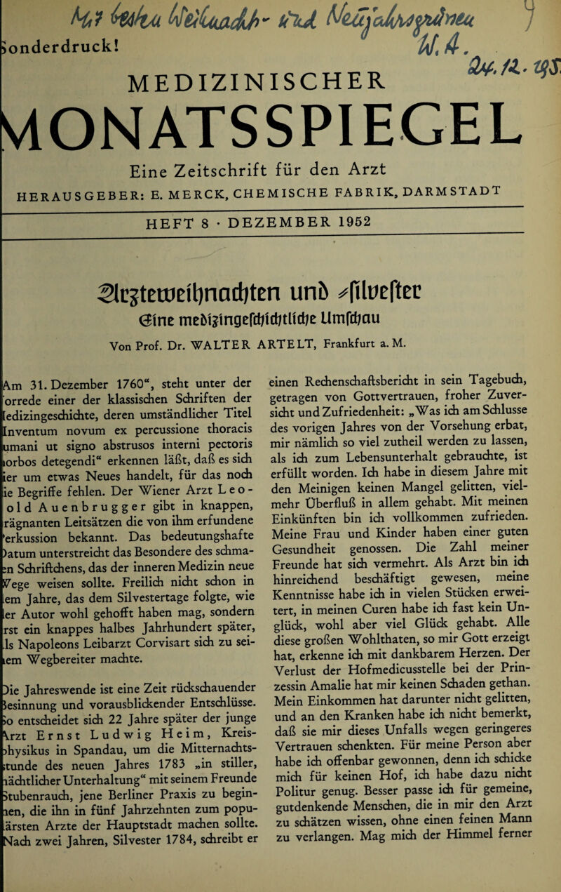 Hl kika ^tiicuxcLb' u\JL UzujcJwtfulntu Sonderdruck! ' UJ. - MEDIZINISCHER äv.a.qs, VlONATSSPIEGEL Eine Zeitschrift für den Arzt HERAUSGEBER: E. MERCK, CHEMISCHE FABRIK, DARMSTADT HEFT 8 • DEZEMBER 1952 ^e3tetüeit)nad)ten unb ^(ilueftec @inc mebte'ingefttjid/tHdie Umfctjau Von Prof. Dr. WALTER ART ELT, Frankfurt a. M. |Am 31. Dezember 1760“, steht unter der orrede einer der klassischen Schriften der ledizingeschichte, deren umständlicher Titel Inventum novum ex percussione thoracis umani ut signo abstrusos interni pectoris lorbos detegendi“ erkennen läßt, daß es sich ier um etwas Neues handelt, für das noch Sie Begriffe fehlen. Der Wiener Arzt Leo¬ old Auenbrugger gibt in knappen, rägnanten Leitsätzen die von ihm erfundene ‘erkussion bekannt. Das bedeutungshafte )atum unterstreicht das Besondere des schma- ;n Schriftchens, das der inneren Medizin neue Vege weisen sollte. Freilich nicht schon in iem Jahre, das dem Silvestertage folgte, wie ier Autor wohl gehofft haben mag, sondern rst ein knappes halbes Jahrhundert später, ,1s Napoleons Leibarzt Corvisart sich zu sei- lem Wegbereiter machte. Oie Jahreswende ist eine Zeit rückschauender Besinnung und vorausblickender Entschlüsse. >o entscheidet sich 22 Jahre später der junge ^.rzt E r nst Ludwig Heim, Kreis- >hysikus in Spandau, um die Mitternachts- ;tunde des neuen Jahres 1783 „in stiller, lächtlicher Unterhaltung“ mit seinem Freunde Stubenrauch, jene Berliner Praxis zu begin- len, die ihn in fünf Jahrzehnten zum popu¬ lärsten Arzte der Hauptstadt machen sollte. Nach zwei Jahren, Silvester 1784, schreibt er einen Rechenschaftsbericht in sein Tagebuch, getragen von Gottvertrauen, froher Zuver¬ sicht und Zufriedenheit: „Was ich am Schlüsse des vorigen Jahres von der Vorsehung erbat, mir nämlich so viel zutheil werden zu lassen, als ich zum Lebensunterhalt gebrauchte, ist erfüllt worden. Ich habe in diesem Jahre mit den Meinigen keinen Mangel gelitten, viel¬ mehr Überfluß in allem gehabt. Mit meinen Einkünften bin ich vollkommen zufrieden. Meine Frau und Kinder haben einer guten Gesundheit genossen. Die Zahl meiner Freunde hat sich vermehrt. Als Arzt bin ich hinreichend beschäftigt gewesen, meine Kenntnisse habe ich in vielen Stücken erwei¬ tert, in meinen Curen habe ich fast kein Un¬ glück, wohl aber viel Glück gehabt. Alle diese großen Wohlthaten, so mir Gott erzeigt hat, erkenne ich mit dankbarem Herzen. Der Verlust der Hofmedicusstelle bei der Prin¬ zessin Amalie hat mir keinen Schaden gethan. Mein Einkommen hat darunter nicht gelitten, und an den Kranken habe ich nicht bemerkt, daß sie mir dieses Unfalls wegen geringeres Vertrauen schenkten. Für meine Person aber habe ich offenbar gewonnen, denn ich schicke mich für keinen Hof, ich habe dazu nicht Politur genug. Besser passe ich für gemeine, gutdenkende Menschen, die in mir den Arzt zu schätzen wissen, ohne einen feinen Mann zu verlangen. Mag mich der Himmel ferner