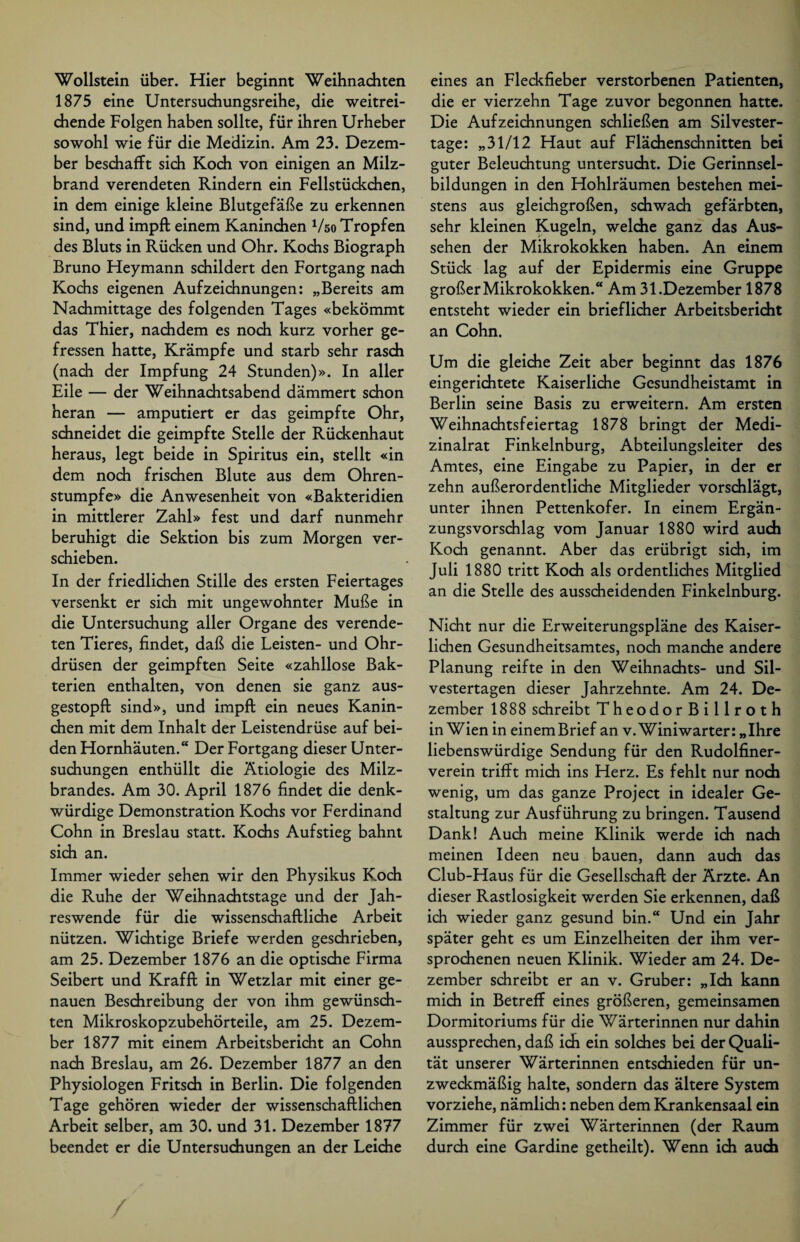 Wollstein über. Hier beginnt Weihnachten 1875 eine Untersuchungsreihe, die weitrei¬ chende Folgen haben sollte, für ihren Urheber sowohl wie für die Medizin. Am 23. Dezem¬ ber beschafft sich Koch von einigen an Milz¬ brand verendeten Rindern ein Fellstückchen, in dem einige kleine Blutgefäße zu erkennen sind, und impft einem Kaninchen Vso Tropfen des Bluts in Rücken und Ohr. Kochs Biograph Bruno Heymann schildert den Fortgang nach Kochs eigenen Aufzeichnungen: „Bereits am Nachmittage des folgenden Tages «bekömmt das Thier, nachdem es noch kurz vorher ge¬ fressen hatte, Krämpfe und starb sehr rasch (nach der Impfung 24 Stunden)». In aller Eile — der Weihnachtsabend dämmert schon heran — amputiert er das geimpfte Ohr, schneidet die geimpfte Stelle der Rückenhaut heraus, legt beide in Spiritus ein, stellt «in dem noch frischen Blute aus dem Ohren¬ stumpfe» die Anwesenheit von «Bakteridien in mittlerer Zahl» fest und darf nunmehr beruhigt die Sektion bis zum Morgen ver¬ schieben. In der friedlichen Stille des ersten Feiertages versenkt er sich mit ungewohnter Muße in die Untersuchung aller Organe des verende¬ ten Tieres, findet, daß die Leisten- und Ohr¬ drüsen der geimpften Seite «zahllose Bak¬ terien enthalten, von denen sie ganz aus¬ gestopft sind», und impft ein neues Kanin¬ chen mit dem Inhalt der Leistendrüse auf bei¬ den Hornhäuten.“ Der Fortgang dieser Unter¬ suchungen enthüllt die Ätiologie des Milz¬ brandes. Am 30. April 1876 findet die denk¬ würdige Demonstration Kochs vor Ferdinand Cohn in Breslau statt. Kochs Aufstieg bahnt sich an. Immer wieder sehen wir den Physikus Koch die Ruhe der Weihnachtstage und der Jah¬ reswende für die wissenschaftliche Arbeit nützen. Wichtige Briefe werden geschrieben, am 25. Dezember 1876 an die optische Firma Seibert und Krafift in Wetzlar mit einer ge¬ nauen Beschreibung der von ihm gewünsch¬ ten Mikroskopzubehörteile, am 25. Dezem¬ ber 1877 mit einem Arbeitsbericht an Cohn nach Breslau, am 26. Dezember 1877 an den Physiologen Fritsch in Berlin. Die folgenden Tage gehören wieder der wissenschaftlichen Arbeit selber, am 30. und 31. Dezember 1877 beendet er die Untersuchungen an der Leiche eines an Fleckfieber verstorbenen Patienten, die er vierzehn Tage zuvor begonnen hatte. Die Aufzeichnungen schließen am Silvester¬ tage: „31/12 Haut auf Flächenschnitten bei guter Beleuchtung untersucht. Die Gerinnsel¬ bildungen in den Hohlräumen bestehen mei¬ stens aus gleichgroßen, schwach gefärbten, sehr kleinen Kugeln, welche ganz das Aus¬ sehen der Mikrokokken haben. An einem Stück lag auf der Epidermis eine Gruppe großer Mikrokokken.“ Am 31.Dezember 1878 entsteht wieder ein brieflicher Arbeitsbericht an Cohn. Um die gleiche Zeit aber beginnt das 1876 eingerichtete Kaiserliche Gesundheistamt in Berlin seine Basis zu erweitern. Am ersten Weihnachtsfeiertag 1878 bringt der Medi¬ zinalrat Finkelnburg, Abteilungsleiter des Amtes, eine Eingabe zu Papier, in der er zehn außerordentliche Mitglieder vorschlägt, unter ihnen Pettenkofer. In einem Ergän¬ zungsvorschlag vom Januar 1880 wird auch Koch genannt. Aber das erübrigt sich, im Juli 1880 tritt Koch als ordentliches Mitglied an die Stelle des ausscheidenden Finkelnburg. Nicht nur die Erweiterungspläne des Kaiser¬ lichen Gesundheitsamtes, noch manche andere Planung reifte in den Weihnachts- und Sil¬ vestertagen dieser Jahrzehnte. Am 24. De¬ zember 1888 schreibt TheodorBillroth in Wien in einemBrief an v. Winiwarter: „Ihre liebenswürdige Sendung für den Rudolfiner¬ verein trifft mich ins Herz. Es fehlt nur noch wenig, um das ganze Project in idealer Ge¬ staltung zur Ausführung zu bringen. Tausend Dank! Auch meine Klinik werde ich nach meinen Ideen neu bauen, dann auch das Club-Haus für die Gesellschaft der Ärzte. An dieser Rastlosigkeit werden Sie erkennen, daß ich wieder ganz gesund bin.“ Und ein Jahr später geht es um Einzelheiten der ihm ver¬ sprochenen neuen Klinik. Wieder am 24. De¬ zember schreibt er an v. Gruber: „Ich kann mich in Betreff eines größeren, gemeinsamen Dormitoriums für die Wärterinnen nur dahin aussprechen, daß ich ein solches bei der Quali¬ tät unserer Wärterinnen entschieden für un¬ zweckmäßig halte, sondern das ältere System vorziehe, nämlich: neben dem Krankensaal ein Zimmer für zwei Wärterinnen (der Raum durch eine Gardine getheilt). Wenn ich auch /