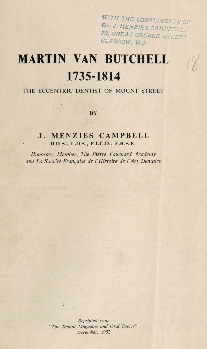 ith the compliments of J. MENZIES CAMPBELL, ^0, GREAT GEORGS STREET GLASGOW, W.2. MARTIN VAN BOTCHELL 1735-1814 THE ECCENTRIC DENTIST OF MOUNT STREET BY J. MENZIES CAMPBELL D.D.S., L.D.S., F.I.C.D., F.R.S.E. Honorary Member, The Pierre Fauchard Academy and La Societe Frangaise de THistoire de TArt Dentaire Reprinted from ‘''The Dental Magazine and Oral Topics'' December, 1952