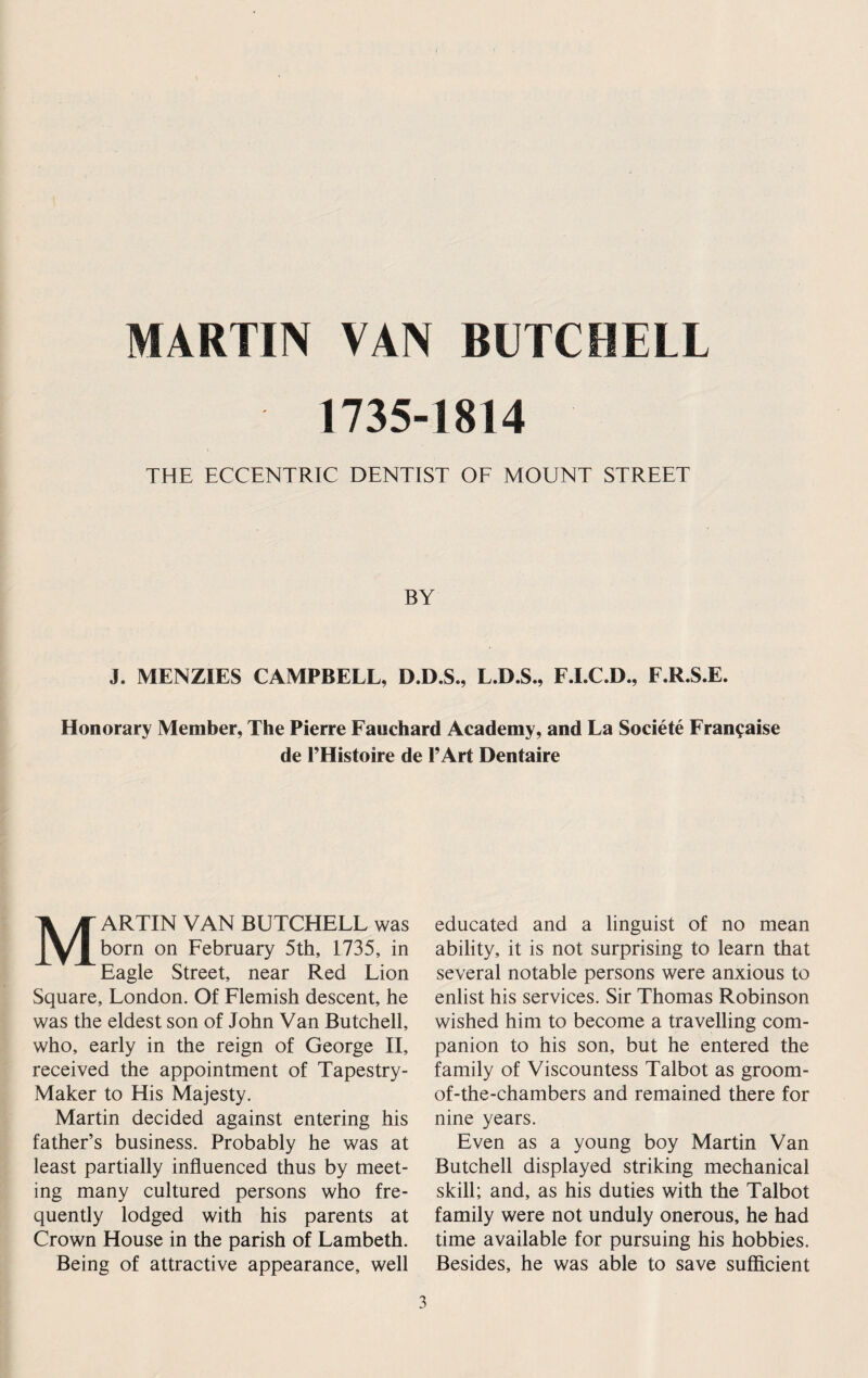 MARTIN VAN BUTCBELL 1735-1814 THE ECCENTRIC DENTIST OF MOUNT STREET BY J. MENZIES CAMPBELL, D.D.S., L.D.S., F.LC.D., F.R.S.E. Honorary Member, The Pierre Fauchard Academy, and La Societe Fran^aise de I’Histoire de I’Art Dentaire Martin van butchell was born on February 5th, 1735, in Eagle Street, near Red Lion Square, London. Of Flemish descent, he was the eldest son of John Van Butchell, who, early in the reign of George II, received the appointment of Tapestry- Maker to His Majesty. Martin decided against entering his father’s business. Probably he was at least partially influenced thus by meet¬ ing many cultured persons who fre¬ quently lodged with his parents at Crown House in the parish of Lambeth. Being of attractive appearance, well educated and a linguist of no mean ability, it is not surprising to learn that several notable persons were anxious to enlist his services. Sir Thomas Robinson wished him to become a travelling com¬ panion to his son, but he entered the family of Viscountess Talbot as groom- of-the-chambers and remained there for nine years. Even as a young boy Martin Van Butchell displayed striking mechanical skill; and, as his duties with the Talbot family were not unduly onerous, he had time available for pursuing his hobbies. Besides, he was able to save sufficient