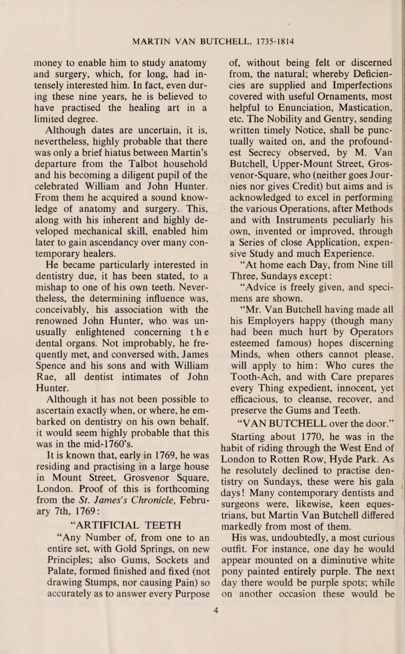 money to enable him to study anatomy and surgery, which, for long, had in¬ tensely interested him. In fact, even dur¬ ing these nine years, he is believed to have practised the healing art in a limited degree. Although dates are uncertain, it is, nevertheless, highly probable that there was only a brief hiatus between Martin’s departure from the Talbot household and his becoming a diligent pupil of the celebrated William and John Hunter. From them he acquired a sound know¬ ledge of anatomy and surgery. This, along with his inherent and highly de¬ veloped mechanical skill, enabled him later to gain ascendancy over many con¬ temporary healers. He became particularly interested in dentistry due, it has been stated, to a mishap to one of his own teeth. Never¬ theless, the determining influence was, conceivably, his association with the renowned John Hunter, who was un¬ usually enlightened concerning the dental organs. Not improbably, he fre¬ quently met, and conversed with, James Spence and his sons and with William Rae, all dentist intimates of John Hunter. Although it has not been possible to ascertain exactly when, or where, he em¬ barked on dentistry on his own behalf, it would seem highly probable that this was in the mid-1760’s. It is known that, early in 1769, he was residing and practising in a large house in Mount Street, Grosvenor Square, London. Proof of this is forthcoming from the St. James’s Chronicle, Febru¬ ary 7th, 1769: “ARTIFICIAL TEETH “Any Number of, from one to an entire set, with Gold Springs, on new Principles; also Gums, Sockets and Palate, formed finished and fixed (not drawing Stumps, nor causing Pain) so accurately as to answer every Purpose of, without being felt or discerned j from, the natural; whereby Deficien- ■ cies are supplied and Imperfections I; covered with useful Ornaments, most i; helpful to Enunciation, Mastication, , etc. The Nobility and Gentry, sending written timely Notice, shall be punc¬ tually waited on, and the profound- est Secrecy observed, by M. Van j Butchell, Upper-Mount Street, Gros- venor-Square, who (neither goes J our- • nies nor gives Credit) but aims and is i acknowledged to excel in performing ; the various Operations, after Methods ; and with Instruments peculiarly his . own, invented or improved, through i a Series of close Application, expen¬ sive Study and much Experience. “At home each Day, from Nine till ; Three, Sundays except: “Advice is freely given, and speci¬ mens are shown. “Mr. Van Butchell having made all i his Employers happy (though many had been much hurt by Operators esteemed famous) hopes discerning Minds, when others cannot please, will apply to him: Who cures the Tooth-Ach, and with Care prepares every Thing expedient, innocent, yet efficacious, to cleanse, recover, and preserve the Gums and Teeth. “VAN BUTCHELL over the door.” Starting about 1770, he was in the habit of riding through the West End of London to Rotten Row, Hyde Park. As he resolutely declined to practise den- . tistry on Sundays, these were his gala ^ days! Many contemporary dentists and j: surgeons were, likewise, keen eques¬ trians, but Martin Van Butchell differed markedly from most of them. His was, undoubtedly, a most curious outfit. For instance, one day he would appear mounted on a diminutive white pony painted entirely purple. The next day there would be purple spots; while on another occasion these would be !