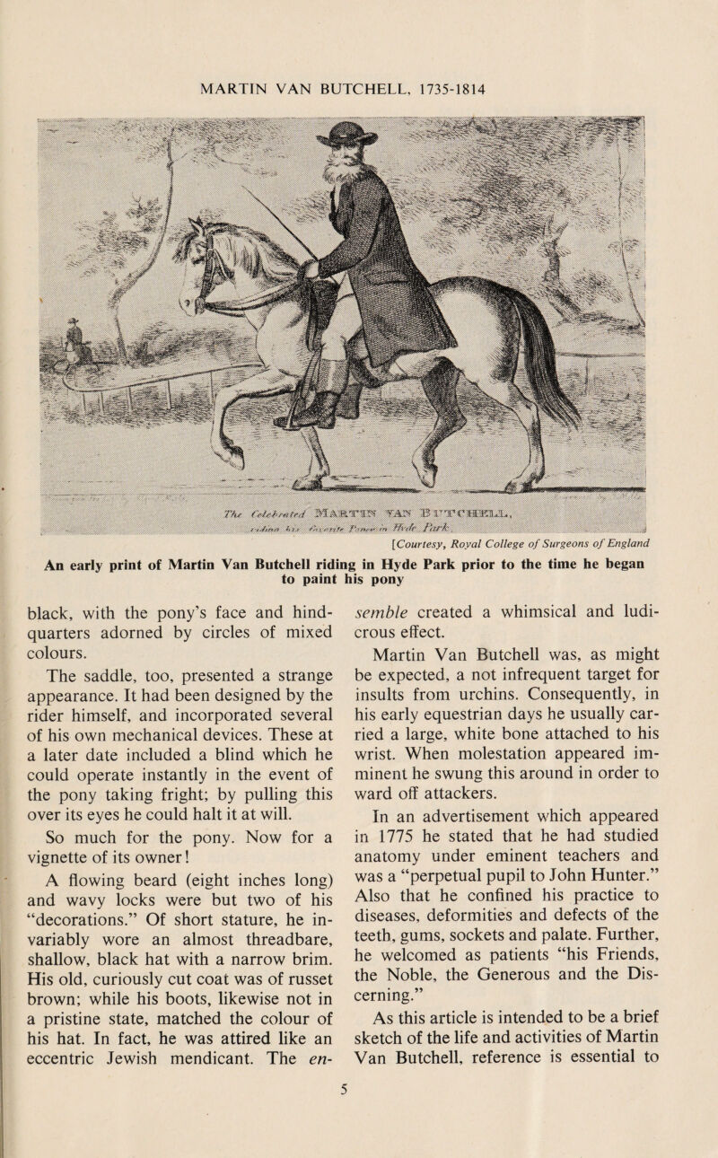 Wi'nfr Park. ^ ^ .^.s [Courtesy, Royal College of Surgeons of England An early print of Martin Van Butchell riding in Hyde Park prior to the time he began to paint his pony black, with the pony’s face and hind¬ quarters adorned by circles of mixed colours. The saddle, too, presented a strange appearance. It had been designed by the rider himself, and incorporated several of his own mechanical devices. These at a later date included a blind which he could operate instantly in the event of the pony taking fright; by pulling this over its eyes he could halt it at will. So much for the pony. Now for a vignette of its owner! A flowing beard (eight inches long) and wavy locks were but two of his “decorations.” Of short stature, he in¬ variably wore an almost threadbare, shallow, black hat with a narrow brim. His old, curiously cut coat was of russet brown; while his boots, likewise not in a pristine state, matched the colour of his hat. In fact, he was attired like an eccentric Jewish mendicant. The en¬ semble created a whimsical and ludi¬ crous effect. Martin Van Butchell was, as might be expected, a not infrequent target for insults from urchins. Consequently, in his early equestrian days he usually car¬ ried a large, white bone attached to his wrist. When molestation appeared im¬ minent he swung this around in order to ward off attackers. In an advertisement which appeared in 1775 he stated that he had studied anatomy under eminent teachers and was a “perpetual pupil to John Hunter.” Also that he confined his practice to diseases, deformities and defects of the teeth, gums, sockets and palate. Further, he welcomed as patients “his Friends, the Noble, the Generous and the Dis¬ cerning.” As this article is intended to be a brief sketch of the life and activities of Martin Van Butchell, reference is essential to