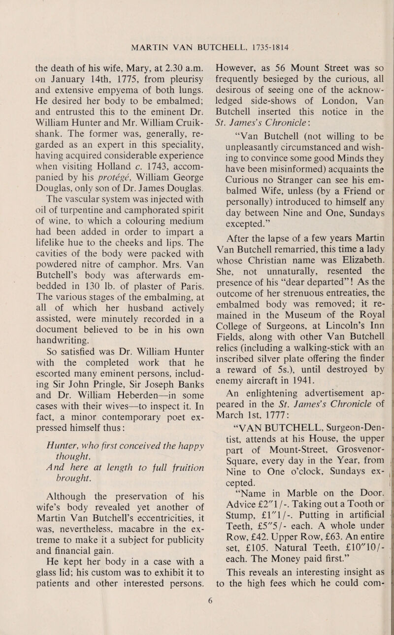 the death of his wife, Mary, at 2.30 a.m. on January 14th, 1775, from pleurisy and extensive empyema of both lungs. He desired her body to be embalmed; and entrusted this to the eminent Dr. William Hunter and Mr. William Cruik- shank. The former was, generally, re¬ garded as an expert in this speciality, having acquired considerable experience when visiting Holland c. 1743, accom¬ panied by his protege, William George Douglas, only son of Dr. James Douglas, The vascular system was injected with oil of turpentine and camphorated spirit of wine, to which a colouring medium had been added in order to impart a lifelike hue to the cheeks and lips. The cavities of the body were packed with powdered nitre of camphor. Mrs. Van ButchelFs body was afterwards em¬ bedded in 130 lb. of plaster of Paris. The various stages of the embalming, at all of which her husband actively assisted, were minutely recorded in a document believed to be in his own handwriting. So satisfied was Dr. William Hunter with the completed work that he escorted many eminent persons, includ¬ ing Sir John Pringle, Sir Joseph Banks and Dr. William Heberden—in some cases with their wives—to inspect it. In fact, a minor contemporary poet ex¬ pressed himself thus: Hunter, who first conceived the happy thought. And here at length to full fruition brought. Although the preservation of his wife’s body revealed yet another of Martin Van Butchell’s eccentricities, it was, nevertheless, macabre in the ex¬ treme to make it a subject for publicity and financial gain. He kept her body in a case with a glass lid; his custom was to exhibit it to patients and other interested persons. However, as 56 Mount Street was so frequently besieged by the curious, all desirous of seeing one of the acknow¬ ledged side-shows of London, Van Butchell inserted this notice in the St. James’s Chronicle: “Van Butchell (not willing to be unpleasantly circumstanced and wish¬ ing to convince some good Minds they have been misinformed) acquaints the Curious no Stranger can see his em¬ balmed Wife, unless (by a Friend or personally) introduced to himself any day between Nine and One, Sundays r excepted.” After the lapse of a few years Martin Van Butchell remarried, this time a lady whose Christian name was Elizabeth. She, not unnaturally, resented the presence of his “dear departed”! As the outcome of her strenuous entreaties, the embalmed body was removed; it re¬ mained in the Museum of the Royal College of Surgeons, at Lincoln’s Inn Fields, along with other Van Butchell relics (including a walking-stick with an inscribed silver plate offering the finder a reward of 5s.), until destroyed by enemy aircraft in 1941. An enlightening advertisement ap¬ peared in the St. James’s Chronicle of March 1st, 1777: “VAN BUTCHELL, Surgeon-Den¬ tist, attends at his House, the upper part of Mount-Street, Grosvenor- Square, every day in the Year, from , Nine to One o’clock, Sundays ex- , cepted. i “Name in Marble on the Door. Advice £T'\ /-. Taking out a Tooth or Stump, £L'l/-. Putting in artificial Teeth, £5'5/- each. A whole under Row, £42. Upper Row, £63. An entire set, £105. Natural Teeth, £10 10/- each. The Money paid first.” This reveals an interesting insight as to the high fees which he could com- I ( i j « I i t. 1 .■sy
