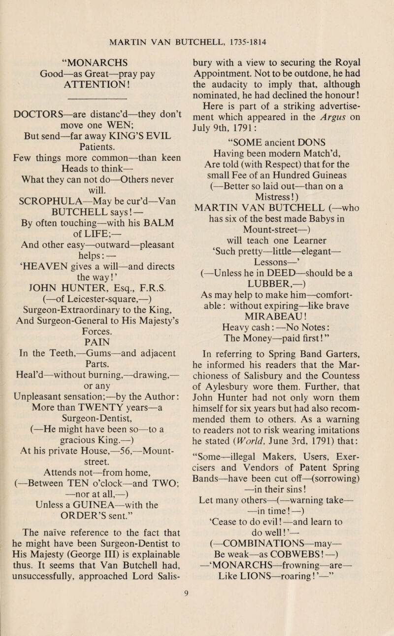 “MONARCHS Good—as Great—pray pay ATTENTION! DOCTORS—are distanc’d—they don’t move one WEN; But send—far away KING’S EVIL Patients. Few things more common—than keen Heads to think— What they can not do—Others never will. SCROPHULA—May be cur’d—Van BUTCHELL says! — By often touching—with his BALM of LIFE;— And other easy—outward—pleasant helps: — ‘HEAVEN gives a will—and directs the way! ’ JOHN HUNTER, Esq., F.R.S. (—of Leicester-square,—) Surgeon-Extraordinary to the King, And Surgeon-General to His Majesty’s Forces. PAIN In the Teeth,—Gums—and adjacent Parts. Heal’d—without burning,—drawing,— or any Unpleasant sensation;—by the Author; More than TWENTY years—a Surgeon-Dentist, (—He might have been so—to a gracious King.—) At his private House,—56,—Mount- street. Attends not—from home, (—Between TEN o’clock—and TWO; —nor at all,—) Unless a GUINEA—with the ORDER’S sent.” The naive reference to the fact that he might have been Surgeon-Dentist to His Majesty (George III) is explainable thus. It seems that Van Butchell had, unsuccessfully, approached Lord Salis¬ bury with a view to securing the Royal Appointment. Not to be outdone, he had the audacity to imply that, although nominated, he had declined the honour! Here is part of a striking advertise¬ ment which appeared in the Argus on July 9th, 1791; “SOME ancient DONS Having been modern Match’d, Are told (with Respect) that for the small Fee of an Hundred Guineas (—Better so laid out—than on a Mistress 1) MARTIN VAN BUTCHELL (—who has six of the best made Babys in Mount-street—) will teach one Learner ‘Such pretty—little—elegant— Lessons—’ (—Unless he in DEED—should be a LUBBER,—) As may help to make him—comfort¬ able ; without expiring—like brave MIRABEAU! Heavy cash; —No Notes; The Money—paid first! ” In referring to Spring Band Garters, he informed his readers that the Mar¬ chioness of Salisbury and the Countess of Aylesbury wore them. Further, that John Hunter had not only worn them himself for six years but had also recom¬ mended them to others. As a warning to readers not to risk wearing imitations he stated {World, June 3rd, 1791) that; “Some—illegal Makers, Users, Exer¬ cisers and Vendors of Patent Spring Bands—have been cut off—(sorrowing) —in their sins! Let many others—(—warning take— —in time!—) ‘Cease to do evil! —and learn to do well! ’—■ (—COMBINATIONS—may— Be weak—as COBWEBS! —) —‘MONARCHS—frowning—are— Like LIONS—roaring! ”