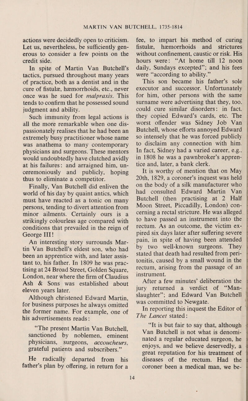 actions were decidedly open to criticism. Let us, nevertheless, be sufficiently gen¬ erous to consider a few points on the credit side. In spite of Martin Van ButchelFs tactics, pursued throughout many years of practice, both as a dentist and in the cure of fistulas, haemorrhoids, etc., never once was he sued for malpraxis. This tends to confirm that he possessed sound judgment and ability. Such immunity from legal actions is all the more remarkable when one dis¬ passionately realises that he had been an extremely busy practitioner whose name was anathema to many contemporary physicians and surgeons. These mentors would undoubtedly have clutched avidly at his failures; and arraigned him, un¬ ceremoniously and publicly, hoping thus to eliminate a competitor. Finally, Van Butchell did enliven the world of his day by quaint antics, which must have reacted as a tonic on many persons, tending to divert attention from minor ailments. Certainly ours is a strikingly colourless age compared with conditions that prevailed in the reign of George III! An interesting story surrounds Mar¬ tin Van ButchelFs eldest son, who had been an apprentice with, and later assis¬ tant to, his father. In 1809 he was prac¬ tising at 24 Broad Street, Golden Square, London, near where the firm of Claudius Ash & Sons was established about eleven years later. Although christened Edward Martin, for business purposes he always omitted the former name. For example, one of his advertisements reads: “The present Martin Van Butchell, sanctioned by noblemen, eminent physicians, surgeons, accoucheurs, grateful patients and subscribers.” He radically departed from his father’s plan by offering, in return for a fee, to impart his method of curing fistulae, haemorrhoids and strictures without confinement, caustic or risk. His hours were: “At home till 12 noon daily, Sundays excepted”; and his fees were “according to ability.” This son became his father’s sole executor and successor. Unfortunately for him, other persons with the same surname were advertising that they, too. could cure similar disorders: in fact, they copied Edward’s cards, etc. The worst offender was Sidney Job Van Butchell, whose efforts annoyed Edward so intensely that he was forced publicly to disclaim any connection with him. In fact, Sidney had a varied career, e.g.. in 1808 he was a pawnbroker’s appren¬ tice and, later, a bank clerk. It is worthy of mention that on May 20th, 1829, a coroner’s inquest was held on the body of a silk manufacturer who had consulted Edward Martin Van Butchell (then practising at 2 Half Moon Street, Piccadilly, London) con¬ cerning a rectal stricture. He was alleged to have passed an instrument into the rectum. As an outcome, the victim ex¬ pired six days later after suffering severe pain, in spite of having been attended by two well-known surgeons. They stated that death had resulted from peri¬ tonitis, caused by a small wound in the rectum, arising from the passage of an instrument. After a few minutes’ deliberation the jury returned a verdict of “Man¬ slaughter”; and Edward Van Butchell was committed to Newgate. In reporting this inquest the Editor of The Lancet stated: I 1 .a i >k it ‘M X '< I 53 n ! 53 a “It is but fair to say that, although Van Butchell is not what is denomi¬ nated a regular educated surgeon, he enjoys, and we believe deservedly, a {] great reputation for his treatment of | diseases of the rectum. Had the coroner been a medical man, we be-
