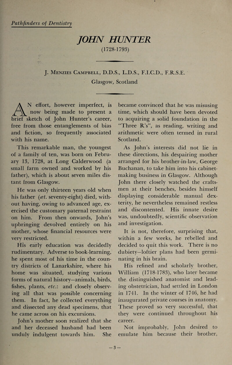 Pathfinders of Dentistry JOHN HUNTER (1728-1793) J. Menzies Campbell, D.D.S., L.D.S., F.I.C.D., F.R.S.E. Glasgow, Scotland AN effort, however imperfect, is now being made to present a brief sketch of John Hunter’s career, free from those entanglements of bias and fiction, so frequently associated with his name. This remarkable man, the youngest of a family of ten, was born on Febru¬ ary 13, 1728, at Long Calderwood (a small farm owned and worked by his father), which is about seven miles dis¬ tant from Glasgow. He was only thirteen years old when his father (ret. seventy-eight) died, with¬ out having, owing to advanced age, ex¬ ercised the customary paternal restraint on him. From then onwards, John’s upbringing devolved entirely on his mother, whose financial resources were very restricted. His early education was decidedly rudimentary. Adverse to book-learning, he spent most of his time in the coun¬ try districts of Lanarkshire, where his home was situated, studying various forms of natural history—animals, birds, fishes, plants, etc.: and closely observ¬ ing all that was possible concerning them. In fact, he collected everything and dissected any dead specimens, that he came across on his excursions. John’s mother soon realized that she and her deceased husband had been unduly indulgent towards him. She became convinced that he was misusing time, which should have been devoted to acquiring a solid foundation in the “Three R’s”, as reading, writing and arithmetic were often termed in rural Scotland. As John’s interests did not lie in these directions, his despairing mother arranged for his brother-in-law, George Buchanan, to take him into his cabinet¬ making business in Glasgow. Although John there closely watched the crafts¬ men at their benches, besides himself displaying considerable manual dex¬ terity, he nevertheless remained restless and discontented. His innate desire was, undoubtedly, scientific observation and investigation. It is not, therefore, surprising that, within a few weeks, he rebelled and decided to quit this work. There is no dubiety—loftier plans had been germi¬ nating in his brain. His refined and scholarly brother, William (1718-1783), who later became the distinguished anatomist and lead¬ ing obstetrician, had settled in London in 1741. In the winter of 1746, he had inaugurated private courses in anatomy. These proved so very successful, that they were continued throughout his career. Not improbably, John desired to emulate him because their brother, -3-