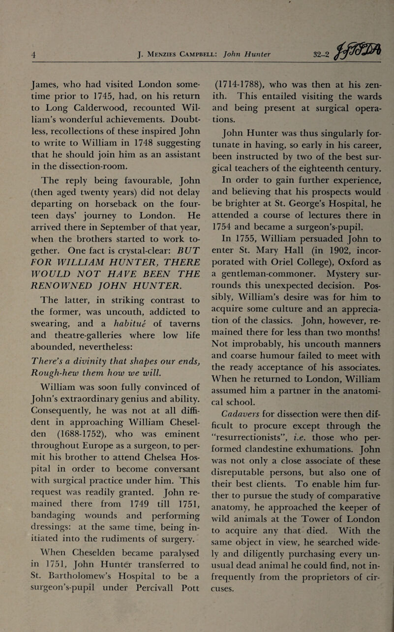 James, who had visited London some¬ time prior to 1745, had, on his return to Long Calderwood, recounted Wil¬ liam’s wonderful achievements. Doubt¬ less, recollections of these inspired John to write to William in 1748 suggesting that he should join him as an assistant in the dissection-room. The reply being favourable, John (then aged twenty years) did not delay departing on horseback on the four¬ teen days’ journey to London. He arrived there in September of that year, when the brothers started to work to¬ gether. One fact is crystal-clear: BUT FOR WILLIAM HUNTER, THERE WOULD NOT HAVE BEEN THE RENOWNED JOHN HUNTER. The latter, in striking contrast to the former, was uncouth, addicted to swearing, and a habitue of taverns and theatre-galleries where low life abounded, nevertheless: There’s a divinity that shapes our ends, Rough-hew them how we will. William was soon fully convinced of John’s extraordinary genius and ability. Consequently, he was not at all diffi¬ dent in approaching William Chesel- den (1688-1752), who was eminent throughout Europe as a surgeon, to per¬ mit his brother to attend Chelsea Hos¬ pital in order to become conversant with surgical practice under him. This request was readily granted. John re¬ mained there from 1749 till 1751, bandaging wounds and performing dressings: at the same time, being in¬ itiated into the rudiments of surgery. When Cheselden became paralysed in 1751, John Hunter transferred to St. Bartholomew’s Hospital to be a surgeon’s-pupil under Percivall Pott (1714-1788), who was then at his zen¬ ith. This entailed visiting the wards and being present at surgical opera¬ tions. John Hunter was thus singularly for¬ tunate in having, so early in his career, been instructed by two of the best sur¬ gical teachers of the eighteenth century. In order to gain further experience, and believing that his prospects would be brighter at St. George’s Hospital, he attended a course of lectures there in 1754 and became a surgeon’s-pupil. In 1755, William persuaded John to enter St. Mary Hall (in 1902, incor¬ porated with Oriel College), Oxford as a gentleman-commoner. Mystery sur¬ rounds this unexpected decision. Pos¬ sibly, William’s desire was for him to acquire some culture and an apprecia¬ tion of the classics. John, however, re¬ mained there for less than two months! Not improbably, his uncouth manners and coarse humour failed to meet with the ready acceptance of his associates. When he returned to London, William assumed him a partner in the anatomi¬ cal school. Cadavers for dissection were then dif¬ ficult to procure except through the “resurrectionists”, i.e. those who per¬ formed clandestine exhumations. John was not only a close associate of these disreputable persons, but also one of their best clients. To enable him fur¬ ther to pursue the study of comparative anatomy, he approached the keeper of wild animals at the Tower of London to acquire any that died. With the same object in view, he searched wide¬ ly and diligently purchasing every un¬ usual dead animal he could find, not in¬ frequently from the proprietors of cir¬ cuses.
