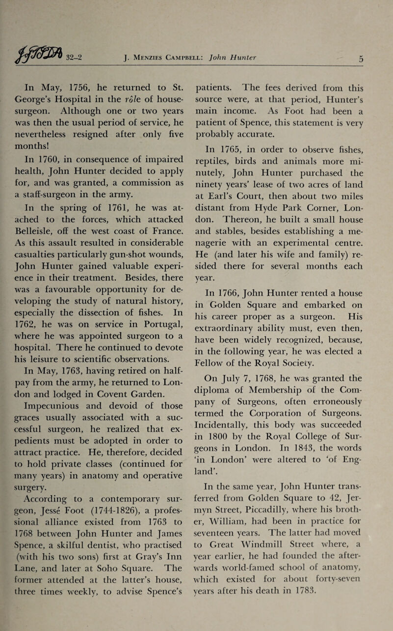 In May, 1756, he returned to St. George’s Hospital in the role of house- surgeon. Although one or two years was then the usual period of service, he nevertheless resigned after only five months! In 1760, in consequence of impaired health, John Hunter decided to apply for, and was granted, a commission as a staff-surgeon in the army. In the spring of 1761, he was at- ached to the forces, which attacked Belleisle, off the west coast of France. As this assault resulted in considerable casualties particularly gun-shot wounds, John Hunter gained valuable experi¬ ence in their treatment. Besides, there was a favourable opportunity for de¬ veloping the study of natural history, especially the dissection of fishes. In 1762, he was on service in Portugal, where he was appointed surgeon to a hospital. There he continued to devote his leisure to scientific observations. In May, 1763, having retired on half¬ pay from the army, he returned to Lon¬ don and lodged in Covent Garden. Impecunious and devoid of those graces usually associated with a suc¬ cessful surgeon, he realized that ex¬ pedients must be adopted in order to attract practice. He, therefore, decided to hold private classes (continued for many years) in anatomy and operative surgery. According to a contemporary sur¬ geon, Jesse Foot (1744-1826), a profes¬ sional alliance existed from 1763 to 1768 between John Hunter and James Spence, a skilful dentist, who practised (with his two sons) first at Gray’s Inn Lane, and later at Soho Square. The former attended at the latter’s house, three times weekly, to advise Spence’s patients. The fees derived from this source were, at that period, Hunter’s main income. As Foot had been a patient of Spence, this statement is very probably accurate. In 1765, in order to observe fishes, reptiles, birds and animals more mi¬ nutely, John Hunter purchased the ninety years’ lease of two acres of land at Earl’s Court, then about two miles distant from Hyde Park Corner, Lon¬ don. Thereon, he built a small house and stables, besides establishing a me¬ nagerie with an experimental centre. He (and later his wife and family) re¬ sided there for several months each year. In 1766, John Hunter rented a house in Golden Square and embarked on his career proper as a surgeon. His extraordinary ability must, even then, have been widely recognized, because, in the following year, he was elected a Fellow of the Royal Society. On July 7, 1768, he was granted the diploma of Membership of the Com¬ pany of Surgeons, often erroneously termed the Corporation of Surgeons. Incidentally, this body was succeeded in 1800 by the Royal College of Sur¬ geons in London. In 1843, the words ‘in London’ were altered to ‘of Eng¬ land’. In the same year, John Hunter trans¬ ferred from Golden Square to 42, Jer- myn Street, Piccadilly, where his broth¬ er, William, had been in practice for seventeen years. The latter had moved to Great Windmill Street where, a year earlier, he had founded the after¬ wards world-famed school of anatomy, which existed for about forty-seven years after his death in 1783.
