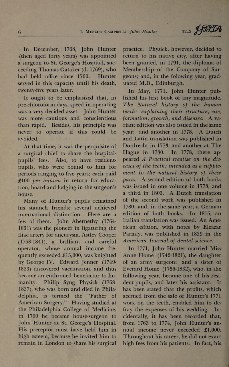 In December, 1768, John Hunter (then aged forty years) was appointed a surgeon to St. George’s Hospital, suc¬ ceeding Thomas Gataker (d. 1769), who had held office since 1760. Hunter served in this capacity until his death, twenty-five years later. It ought to be emphasized that, in pre-chloroform days, speed in operating was a very decided asset. John Hunter was more cautious and conscientious than rapid. Besides, his principle was never to operate if this could be avoided. At that time, it was the perquisite of a surgical chief to share the hospital- pupils’ fees. Also, to have resident- pupils, who were bound to him for periods ranging to five years; each paid £100 per annum in return for educa¬ tion, board and lodging in the surgeon’s house. Many of Hunter’s pupils remained his staunch friends; several achieved international distinction. Here are a few of them. John Abernethy (1764- 1831) was the pioneer in ligaturing the iliac artery for aneurysm. Astley Cooper (1768-1841), a brilliant and careful operator, whose annual income fre¬ quently exceeded £15,000, was knighted by George IV. Edward Jenner (1749- 1823) discovered vaccination, and thus became an enthroned benefactor to hu¬ manity. Philip Syng Physick (1768- 1837), who was born and died in Phila¬ delphia, is termed the “Father of American Surgery.” Having studied at the Philadelphia College of Medicine, in 1790 he became house-surgeon to John Hunter at St. George’s Hospital. His preceptor must have held him in high esteem, because he invited him to remain in London to share his surgical practice. Physick, however, decided to return to his native city, after having been granted, in 1791, the diploma of Membership of the Company of Sur¬ geons; and, in the folowing year, grad¬ uated M.D., Edinburgh. In May, 1771, John Hunter pub¬ lished his first book of any magnitude, The Natural history of the human teeth: explaining their structure, use, formation, growth, and diseases. A va¬ riant edition was also issued in the same year: and another in 1778. A Dutch and Latin translation was published in Dordrecht in 1773, and another at The Hague in 1780. In 1778, there ap¬ peared A Practical treatise on the dis¬ eases of the teeth; intended as a supple¬ ment to the natural history of these parts. A second edition of both books was issued in one volume in 1778, and a third in 1803. A Dutch translation of the second work was published in 1780; and, in the same year, a German edition of both books. In 1815, an Italian translation was issued. An Ame¬ rican edition, with notes by Eleazar Parmly, was published in 1839 in the American Journal of dental science. In 1771, John Hunter married Miss Anne Home (1742-1821), the daughter of an army surgeon: and a sister of Everard Home (1756-1832), who, in the following year, became one of his resi¬ dent-pupils, and later his assistant. It has been stated that the profits, which accrued from the sale of Hunter’s 1771 work on the teeth, enabled him to de- fray the expenses of his wedding. In¬ cidentally, it has been recorded that, from 1763 to 1774, John Hunter’s an¬ nual income never exceeded £1,000. Throughout his career, he did not exact high fees from his patients. In fact, his