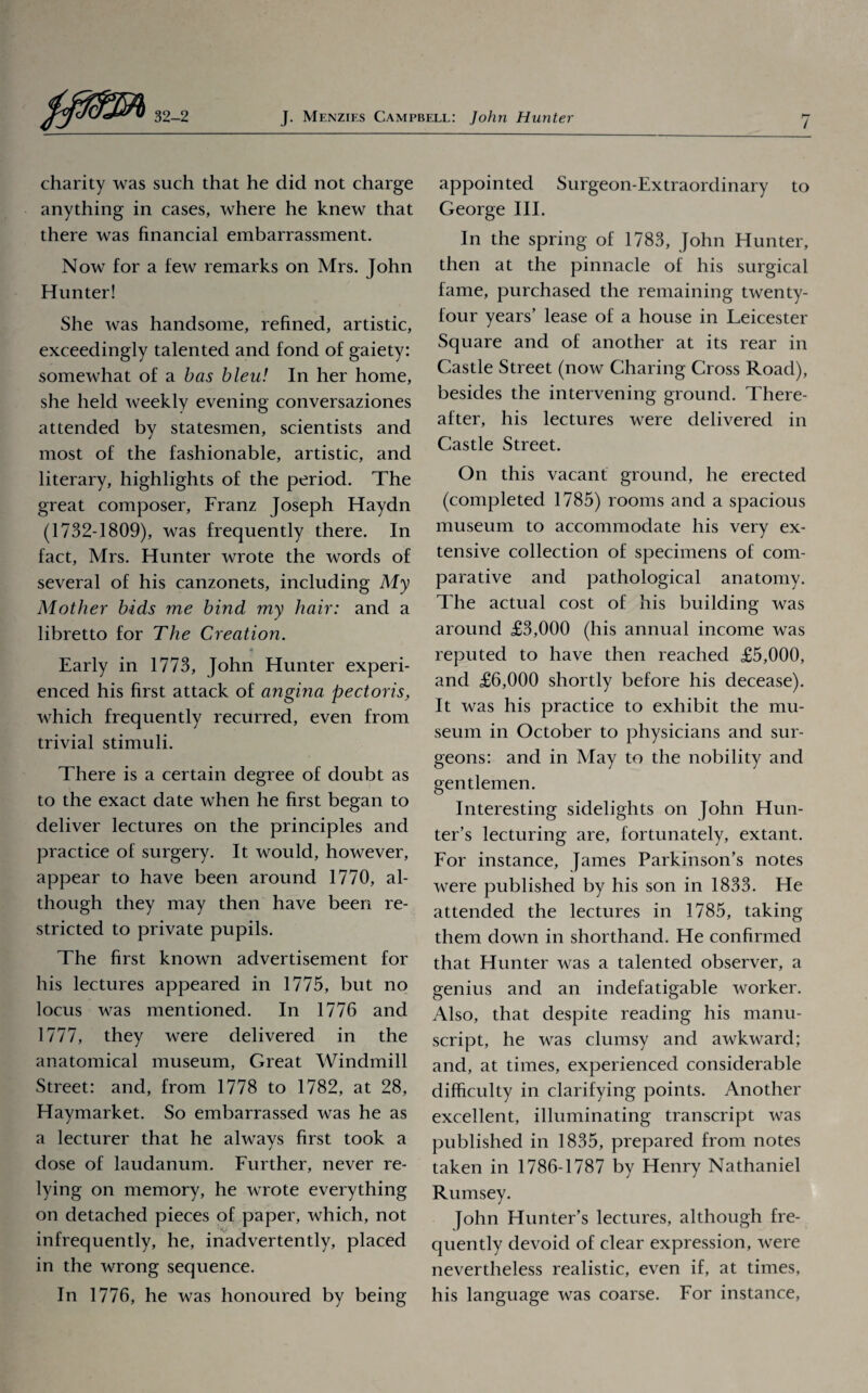 i charity was such that he did not charge anything in cases, where he knew that there was financial embarrassment. Now for a few remarks on Mrs. John Hunter! She was handsome, refined, artistic, exceedingly talented and fond of gaiety: somewhat of a has bleu! In her home, she held weekly evening conversaziones attended by statesmen, scientists and most of the fashionable, artistic, and literary, highlights of the period. The great composer, Franz Joseph Haydn (1732-1809), was frequently there. In fact, Mrs. Hunter wrote the words of several of his canzonets, including My Mother bids me bind my hair: and a libretto for The Creation. « Early in 1773, John Hunter experi¬ enced his first attack of angina pectoris, which frequently recurred, even from trivial stimuli. There is a certain degree of doubt as to the exact date when he first began to deliver lectures on the principles and practice of surgery. It would, however, appear to have been around 1770, al¬ though they may then have been re¬ stricted to private pupils. The first known advertisement for his lectures appeared in 1775, but no locus was mentioned. In 1776 and 1777, they were delivered in the anatomical museum, Great Windmill Street: and, from 1778 to 1782, at 28, Haymarket. So embarrassed was he as a lecturer that he always first took a dose of laudanum. Further, never re¬ lying on memory, he wrote everything on detached pieces of paper, which, not infrequently, he, inadvertently, placed in the wrong sequence. In 1776, he was honoured by being appointed Surgeon-Extraordinary to George III. In the spring of 1783, John Hunter, then at the pinnacle of his surgical fame, purchased the remaining twenty- four years’ lease of a house in Leicester Square and of another at its rear in Castle Street (now Charing Cross Road), besides the intervening ground. There¬ after, his lectures were delivered in Castle Street. On this vacant ground, he erected (completed 1785) rooms and a spacious museum to accommodate his very ex¬ tensive collection of specimens of com¬ parative and pathological anatomy. The actual cost of his building was around £3,000 (his annual income was reputed to have then reached £5,000, and £6,000 shortly before his decease). It was his practice to exhibit the mu¬ seum in October to physicians and sur¬ geons: and in May to the nobility and gentlemen. Interesting sidelights on John Hun¬ ter’s lecturing are, fortunately, extant. For instance, James Parkinson’s notes were published by his son in 1833. He attended the lectures in 1785, taking them down in shorthand. He confirmed that Hunter was a talented observer, a genius and an indefatigable worker. Also, that despite reading his manu¬ script, he was clumsy and awkward; and, at times, experienced considerable difficulty in clarifying points. Another excellent, illuminating transcript was published in 1835, prepared from notes taken in 1786-1787 by Henry Nathaniel Rumsey. John Hunter’s lectures, although fre¬ quently devoid of clear expression, were nevertheless realistic, even if, at times, his language was coarse. For instance,
