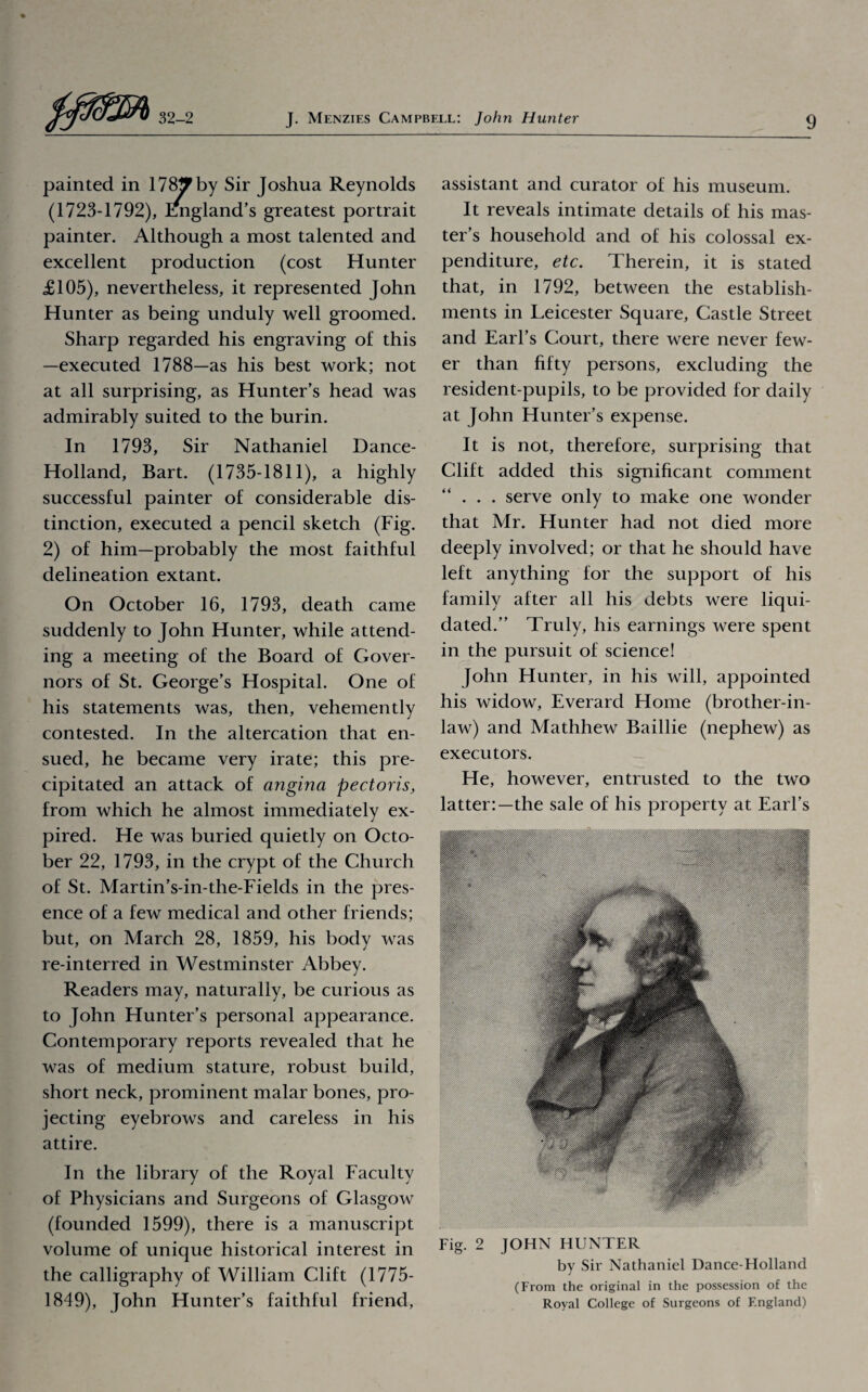 painted in 178*? by Sir Joshua Reynolds (1723-1792), fmgland’s greatest portrait painter. Although a most talented and excellent production (cost Hunter £105), nevertheless, it represented John Hunter as being unduly well groomed. Sharp regarded his engraving of this —executed 1788—as his best work; not at all surprising, as Hunter’s head was admirably suited to the burin. In 1793, Sir Nathaniel Dance- Holland, Bart. (1735-1811), a highly successful painter of considerable dis¬ tinction, executed a pencil sketch (Fig. 2) of him—probably the most faithful delineation extant. On October 16, 1793, death came suddenly to John Hunter, while attend¬ ing a meeting of the Board of Gover¬ nors of St. George’s Hospital. One of his statements was, then, vehemently contested. In the altercation that en¬ sued, he became very irate; this pre¬ cipitated an attack of angina pectoris, from which he almost immediately ex¬ pired. He was buried quietly on Octo¬ ber 22, 1793, in the crypt of the Church of St. Martin’s-in-the-Fields in the pres¬ ence of a few medical and other friends; but, on March 28, 1859, his body was re-interred in Westminster Abbey. Readers may, naturally, be curious as to John Hunter’s personal appearance. Contemporary reports revealed that he was of medium stature, robust build, short neck, prominent malar bones, pro¬ jecting eyebrows and careless in his attire. In the library of the Royal Faculty of Physicians and Surgeons of Glasgow (founded 1599), there is a manuscript volume of unique historical interest in the calligraphy of William Clift (1775- 1849), John Hunter’s faithful friend, assistant and curator of his museum. It reveals intimate details of his mas¬ ter’s household and of his colossal ex¬ penditure, etc. Therein, it is stated that, in 1792, between the establish¬ ments in Leicester Square, Castle Street and Earl’s Court, there were never few¬ er than fifty persons, excluding the resident-pupils, to be provided for daily at John Hunter’s expense. It is not, therefore, surprising that Clift added this significant comment . . . serve only to make one wonder that Mr. Hunter had not died more deeply involved; or that he should have left anything for the support of his family after all his debts were liqui¬ dated.” Truly, his earnings were spent in the pursuit of science! John Hunter, in his will, appointed his widow, Everard Home (brother-in- law) and Mathhew Baillie (nephew) as executors. He, however, entrusted to the two latter:—the sale of his property at Earl’s Fig. 2 JOHN HUNTER by Sir Nathaniel Dance-Holland (From the original in the possession of the Royal College of Surgeons of England)