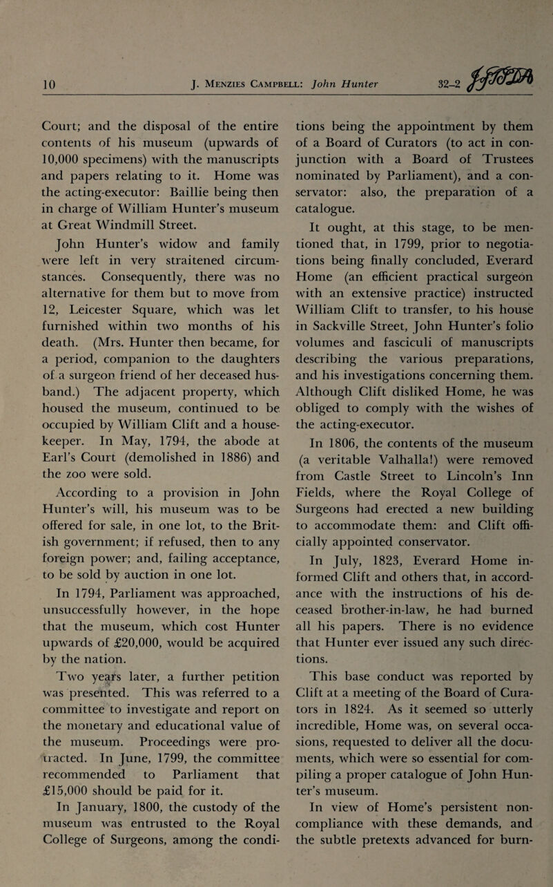 Court; and the disposal of the entire contents of his museum (upwards of 10,000 specimens) with the manuscripts and papers relating to it. Home was the acting-executor: Baillie being then in charge of William Hunter’s museum at Great Windmill Street. John Hunter’s widow and family were left in very straitened circum¬ stances. Consequently, there was no alternative for them but to move from 12, Leicester Square, which was let furnished within two months of his death. (Mrs. Hunter then became, for a period, companion to the daughters of a surgeon friend of her deceased hus¬ band.) The adjacent property, which housed the museum, continued to be occupied by William Clift and a house¬ keeper. In May, 1794, the abode at Earl’s Court (demolished in 1886) and the zoo were sold. According to a provision in John Hunter’s will, his museum was to be offered for sale, in one lot, to the Brit¬ ish government; if refused, then to any foreign power; and, failing acceptance, to be sold by auction in one lot. In 1794, Parliament was approached, unsuccessfully however, in the hope that the museum, which cost Hunter upwards of £20,000, would be acquired by the nation. Two years later, a further petition was presented. This was referred to a committee to investigate and report on the monetary and educational value of the museum. Proceedings were pro¬ tracted. In June, 1799, the committee recommended to Parliament that £15,000 should be paid for it. In January, 1800, the custody of the museum was entrusted to the Royal College of Surgeons, among the condi¬ tions being the appointment by them of a Board of Curators (to act in con¬ junction with a Board of Trustees nominated by Parliament), and a con¬ servator: also, the preparation of a catalogue. It ought, at this stage, to be men¬ tioned that, in 1799, prior to negotia¬ tions being finally concluded, Everard Home (an efficient practical surgeon with an extensive practice) instructed William Clift to transfer, to his house in Sackville Street, John Hunter’s folio volumes and fasciculi of manuscripts describing the various preparations, and his investigations concerning them. Although Clift disliked Home, he was obliged to comply with the wishes of the acting-executor. In 1806, the contents of the museum (a veritable Valhalla!) were removed from Castle Street to Lincoln’s Inn Fields, where the Royal College of Surgeons had erected a new building to accommodate them: and Clift offi¬ cially appointed conservator. In July, 1823, Everard Home in¬ formed Clift and others that, in accord¬ ance with the instructions of his de¬ ceased brother-in-law, he had burned all his papers. There is no evidence that Hunter ever issued any such direc¬ tions. This base conduct was reported by Clift at a meeting of the Board of Cura¬ tors in 1824. As it seemed so utterly incredible, Home was, on several occa¬ sions, requested to deliver all the docu¬ ments, which were so essential for com¬ piling a proper catalogue of John Hun¬ ter’s museum. In view of Home’s persistent non- compliance with these demands, and the subtle pretexts advanced for burn-