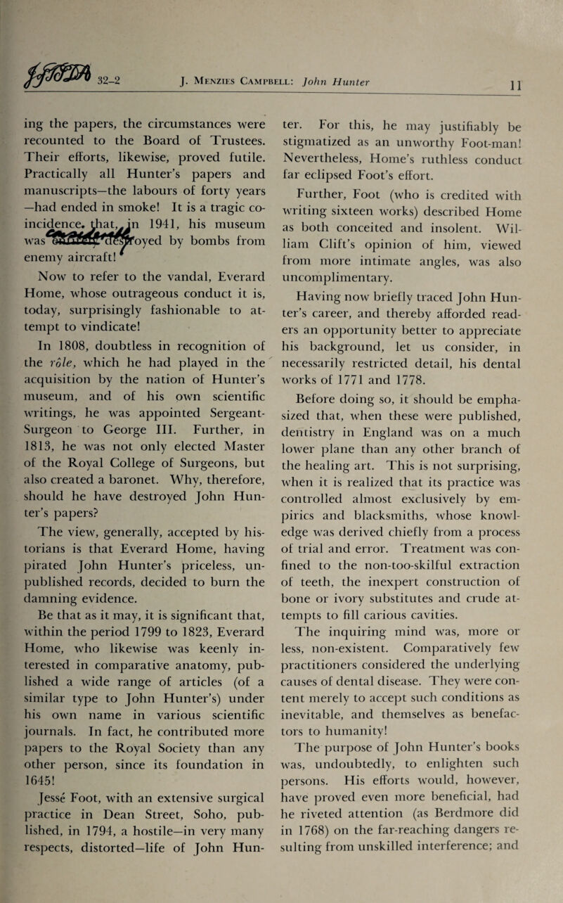 11 ing the papers, the circumstances were recounted to the Board of Trustees. Their efforts, likewise, proved futile. Practically all Hunter’s papers and manuscripts—the labours of forty years —had ended in smoke! It is a tragic co¬ incidence, that,y in 1941, his museum was eSS^SPoeSfoyed by bombs from enemy aircraft! # Now to refer to the vandal, Everard Home, whose outrageous conduct it is, today, surprisingly fashionable to at¬ tempt to vindicate! In 1808, doubtless in recognition of the role, which he had played in the acquisition by the nation of Hunter’s museum, and of his own scientific writings, he was appointed Sergeant- Surgeon to George III. Further, in 1813, he was not only elected Master of the Royal College of Surgeons, but also created a baronet. Why, therefore, should he have destroyed John Hun¬ ter’s papers? The view, generally, accepted by his¬ torians is that Everard Home, having pirated John Hunter’s priceless, un¬ published records, decided to burn the damning evidence. Be that as it may, it is significant that, within the period 1799 to 1823, Everard Home, who likewise was keenly in¬ terested in comparative anatomy, pub¬ lished a wide range of articles (of a similar type to John Hunter’s) under his own name in various scientific journals. In fact, he contributed more papers to the Royal Society than any other person, since its foundation in 1645! Jesse Foot, with an extensive surgical practice in Dean Street, Soho, pub¬ lished, in 1794, a hostile—in very many respects, distorted—life of John Hun¬ ter. For this, he may justifiably be stigmatized as an unworthy Foot-man! Nevertheless, Home’s ruthless conduct far eclipsed Foot’s effort. Further, Foot (who is credited with writing sixteen works) described Home as both conceited and insolent. Wil¬ liam Clift’s opinion of him, viewed from more intimate angles, was also uncomplimentary. Having now briefly traced John Hun¬ ter’s career, and thereby afforded read¬ ers an opportunity better to appreciate his background, let us consider, in necessarily restricted detail, his dental works of 1771 and 1778. Before doing so, it should be empha¬ sized that, when these were published, dentistry in England was on a much lower plane than any other branch of the healing art. This is not surprising, when it is realized that its practice was controlled almost exclusively by em¬ pirics and blacksmiths, whose knowl¬ edge was derived chiefly from a process of trial and error. Treatment was con¬ fined to the non-too-skilful extraction of teeth, the inexpert construction of bone or ivory substitutes and crude at¬ tempts to fill carious cavities. The inquiring mind was, more or less, non-existent. Comparatively few practitioners considered the underlying causes of dental disease. They were con¬ tent merely to accept such conditions as inevitable, and themselves as benefac¬ tors to humanity! The purpose of John Hunter’s books was, undoubtedly, to enlighten such persons. His efforts would, however, have proved even more beneficial, had he riveted attention (as Berdmore did in 1768) on the far-reaching dangers re¬ sulting from unskilled interference; and