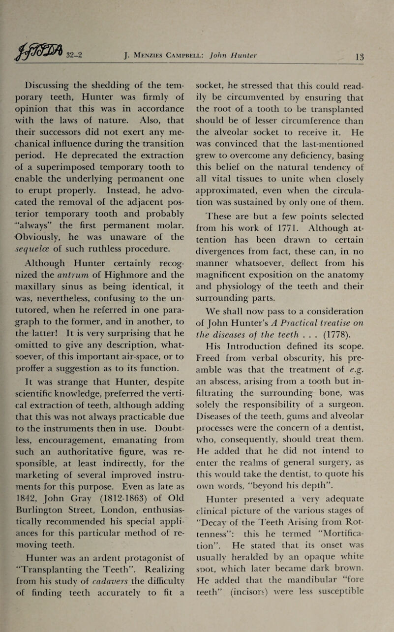 Discussing the shedding of the tem¬ porary teeth, Hunter was firmly of opinion that this was in accordance with the laws of nature. Also, that their successors did not exert any me¬ chanical influence during the transition period. He deprecated the extraction of a superimposed temporary tooth to enable the underlying permanent one to erupt properly. Instead, he advo¬ cated the removal of the adjacent pos¬ terior temporary tooth and probably “always” the first permanent molar. Obviously, he was unaware of the sequelae of such ruthless procedure. Although Hunter certainly recog¬ nized the antrum of Highmore and the maxillary sinus as being identical, it was, nevertheless, confusing to the un¬ tutored, when he referred in one para¬ graph to the former, and in another, to the latter! It is very surprising that he omitted to give any description, what¬ soever, of this important air-space, or to proffer a suggestion as to its function. It was strange that Hunter, despite scientific knowledge, preferred the verti¬ cal extraction of teeth, although adding that this was not always practicable due to the instruments then in use. Doubt¬ less, encouragement, emanating from such an authoritative figure, was re¬ sponsible, at least indirectly, for the marketing of several improved instru¬ ments for this purpose. Even as late as 1842, John Gray (1812-1863) of Old Burlington Street, London, enthusias¬ tically recommended his special appli¬ ances for this particular method of re¬ moving teeth. Hunter was an ardent protagonist of “Transplanting the Teeth”. Realizing from his study of cadavers the difficulty of finding teeth accurately to fit a socket, he stressed that this could read¬ ily be circumvented by ensuring that the root of a tooth to be transplanted should be of lesser circumference than the alveolar socket to receive it. He was convinced that the last-mentioned grew to overcome any deficiency, basing this belief on the natural tendency of all vital tissues to unite when closely approximated, even when the circula¬ tion was sustained by only one of them. These are but a few points selected from his work of 1771. Although at¬ tention has been drawn to certain divergences from fact, these can, in no manner whatsoever, deflect from his magnificent exposition on the anatomy and physiology of the teeth and their surrounding parts. We shall now pass to a consideration of John Hunter’s A Practical treatise on the diseases of the teeth . . . (1778). His Introduction defined its scope. Freed from verbal obscurity, his pre¬ amble was that the treatment of e.g. an abscess, arising from a tooth but in¬ filtrating the surrounding bone, was solely the responsibility of a surgeon. Diseases of the teeth, gums and alveolar processes were the concern of a dentist, who, consequently, should treat them. He added that he did not intend to enter the realms of general surgery, as this would take the dentist, to quote his own words, “beyond his depth”. Hunter presented a very adequate clinical picture of the various stages of “Decay of the Teeth Arising from Rot¬ tenness”: this he termed “Mortifica¬ tion”. He stated that its onset was usually heralded by an opaque white spot, which later became dark brown. He added that the mandibular “fore teeth” (incisors) were less susceptible