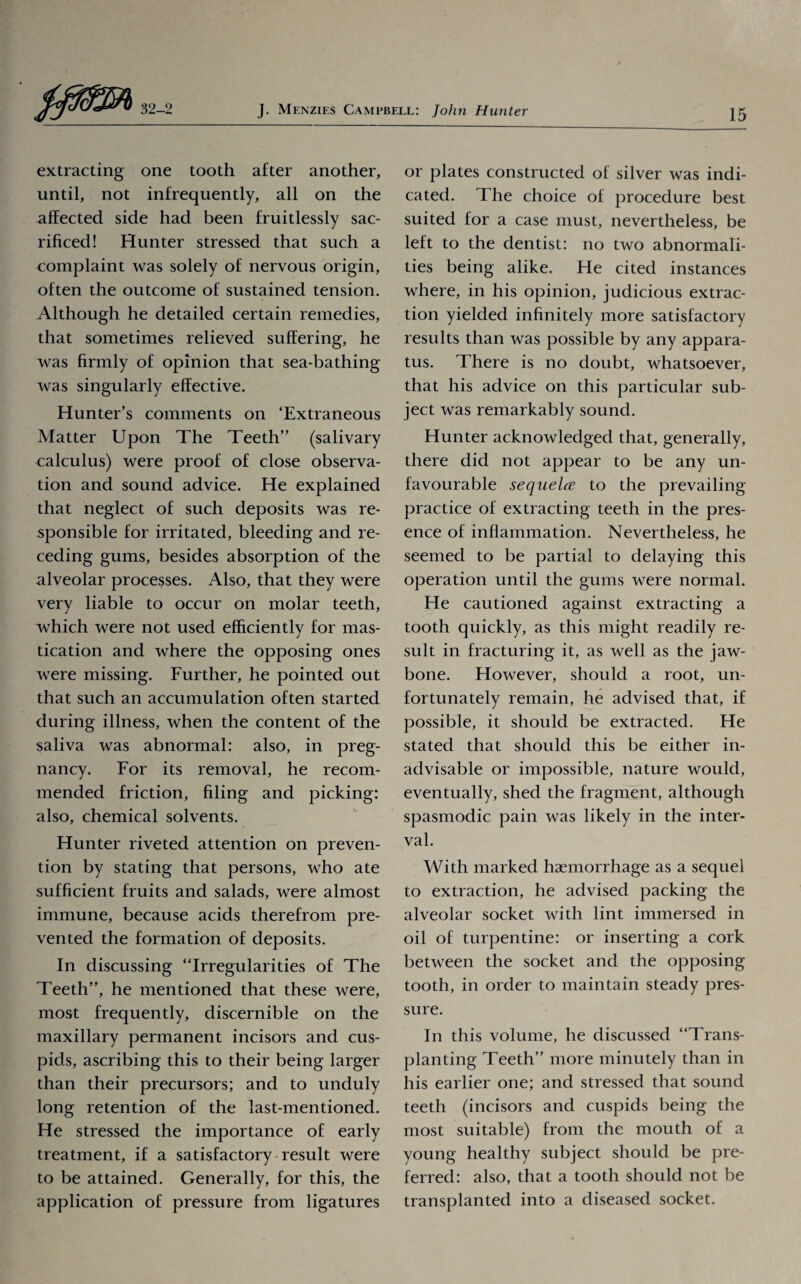 extracting one tooth after another, until, not infrequently, all on the affected side had been fruitlessly sac¬ rificed! Hunter stressed that such a complaint was solely of nervous origin, often the outcome of sustained tension. Although he detailed certain remedies, that sometimes relieved suffering, he was firmly of opinion that sea-bathing was singularly effective. Hunter’s comments on ‘Extraneous Matter Upon The Teeth” (salivary calculus) were proof of close observa¬ tion and sound advice. He explained that neglect of such deposits was re¬ sponsible for irritated, bleeding and re¬ ceding gums, besides absorption of the alveolar processes. Also, that they were very liable to occur on molar teeth, which were not used efficiently for mas¬ tication and where the opposing ones were missing. Further, he pointed out that such an accumulation often started during illness, when the content of the saliva was abnormal: also, in preg¬ nancy. For its removal, he recom¬ mended friction, filing and picking: also, chemical solvents. Hunter riveted attention on preven¬ tion by stating that persons, who ate sufficient fruits and salads, were almost immune, because acids therefrom pre¬ vented the formation of deposits. In discussing “Irregularities of The Teeth”, he mentioned that these were, most frequently, discernible on the maxillary permanent incisors and cus¬ pids, ascribing this to their being larger than their precursors; and to unduly long retention of the last-mentioned. He stressed the importance of early treatment, if a satisfactory result were to be attained. Generally, for this, the application of pressure from ligatures or plates constructed of silver was indi¬ cated. The choice of procedure best suited for a case must, nevertheless, be left to the dentist: no two abnormali¬ ties being alike. He cited instances where, in his opinion, judicious extrac¬ tion yielded infinitely more satisfactory results than was possible by any appara¬ tus. There is no doubt, whatsoever, that his advice on this particular sub¬ ject was remarkably sound. Hunter acknowledged that, generally, there did not appear to be any un¬ favourable sequela to the prevailing practice of extracting teeth in the pres¬ ence of inflammation. Nevertheless, he seemed to be partial to delaying this operation until the gums were normal. He cautioned against extracting a tooth quickly, as this might readily re¬ sult in fracturing it, as well as the jaw¬ bone. However, should a root, un¬ fortunately remain, he advised that, if possible, it should be extracted. He stated that should this be either in¬ advisable or impossible, nature would, eventually, shed the fragment, although spasmodic pain was likely in the inter¬ val. With marked haemorrhage as a sequel to extraction, he advised packing the alveolar socket with lint immersed in oil of turpentine: or inserting a cork between the socket and the opposing tooth, in order to maintain steady pres¬ sure. In this volume, he discussed “Trans¬ planting Teeth” more minutely than in his earlier one; and stressed that sound teeth (incisors and cuspids being the most suitable) from the mouth of a young healthy subject should be pre¬ ferred: also, that a tooth should not be transplanted into a diseased socket.