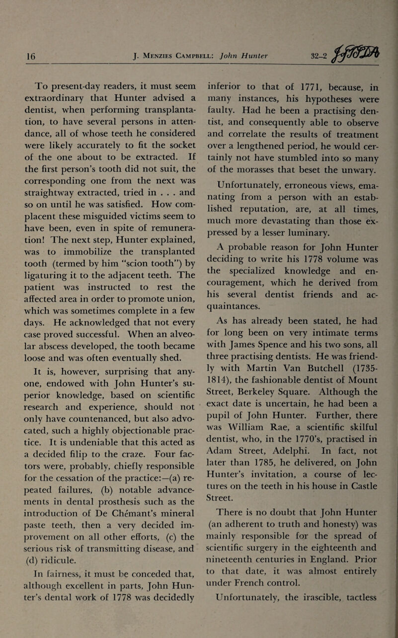 To present-day readers, it must seem extraordinary that Hunter advised a dentist, when performing transplanta¬ tion, to have several persons in atten¬ dance, all of whose teeth he considered were likely accurately to fit the socket of the one about to be extracted. If the first person’s tooth did not suit, the corresponding one from the next was straightway extracted, tried in . . . and so on until he was satisfied. How com¬ placent these misguided victims seem to have been, even in spite of remunera¬ tion! The next step. Hunter explained, was to immobilize the transplanted tooth (termed by him “scion tooth”) by ligaturing it to the adjacent teeth. The patient was instructed to rest the affected area in order to promote union, which was sometimes complete in a few days. He acknowledged that not every case proved successful. When an alveo¬ lar abscess developed, the tooth became loose and was often eventually shed. It is, however, surprising that any¬ one, endowed with John Hunter’s su¬ perior knowledge, based on scientific research and experience, should not only have countenanced, but also advo¬ cated, such a highly objectionable prac¬ tice. It is undeniable that this acted as a decided filip to the craze. Four fac¬ tors were, probably, chiefly responsible for the cessation of the practice:—(a) re¬ peated failures, (b) notable advance¬ ments in dental prosthesis such as the introduction of De Chemant’s mineral paste teeth, then a very decided im¬ provement on all other efforts, (c) the serious risk of transmitting disease, and (d) ridicule. In fairness, it must be conceded that, although excellent in parts, John Hun¬ ter’s dental work of 1778 was decidedly inferior to that of 1771, because, in many instances, his hypotheses were faulty. Had he been a practising den¬ tist, and consequently able to observe and correlate the results of treatment over a lengthened period, he would cer¬ tainly not have stumbled into so many of the morasses that beset the unwary. Unfortunately, erroneous views, ema¬ nating from a person with an estab¬ lished reputation, are, at all times, much more devastating than those ex¬ pressed by a lesser luminary. A probable reason for John Hunter deciding to write his 1778 volume was the specialized knowledge and en¬ couragement, which he derived from his several dentist friends and ac¬ quaintances. As has already been stated, he had for long been on very intimate terms with James Spence and his two sons, all three practising dentists. He was friend¬ ly with Martin Van Butchell (1735- 1814), the fashionable dentist of Mount Street, Berkeley Square. Although the exact date is uncertain, he had been a pupil of John Hunter. Further, there was William Rae, a scientific skilful dentist, who, in the 1770’s, practised in Adam Street, Adelphi. In fact, not later than 1785, he delivered, on John Hunter’s invitation, a course of lec¬ tures on the teeth in his house in Castle Street. There is no doubt that John Hunter (an adherent to truth and honesty) was mainly responsible for the spread of scientific surgery in the eighteenth and nineteenth centuries in England. Prior to that date, it was almost entirely under French control. Unfortunately, the irascible, tactless