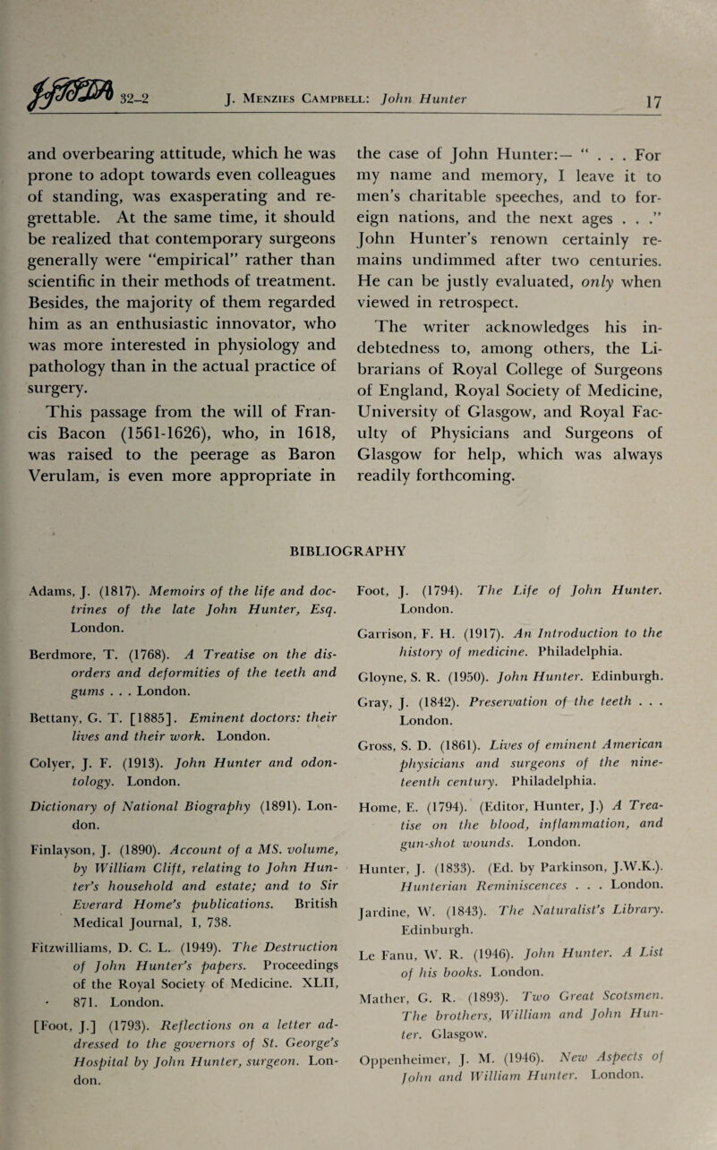 and overbearing attitude, which he was prone to adopt towards even colleagues of standing, was exasperating and re¬ grettable. At the same time, it should be realized that contemporary surgeons generally were “empirical” rather than scientific in their methods of treatment. Besides, the majority of them regarded him as an enthusiastic innovator, who was more interested in physiology and pathology than in the actual practice of surgery. This passage from the will of Fran¬ cis Bacon (1561-1626), who, in 1618, was raised to the peerage as Baron Verulam, is even more appropriate in the case of John Hunter:— “ . . . For my name and memory, I leave it to men’s charitable speeches, and to for¬ eign nations, and the next ages . . .” John Hunter’s renown certainly re¬ mains undimmed after two centuries. He can be justly evaluated, only when viewed in retrospect. The writer acknowledges his in¬ debtedness to, among others, the Li¬ brarians of Royal College of Surgeons of England, Royal Society of Medicine, University of Glasgow, and Royal Fac¬ ulty of Physicians and Surgeons of Glasgow for help, which was always readily forthcoming. BIBLIOGRAPHY Adams, J. (1817). Memoirs of the life and doc¬ trines of the late John Hunter, Esq. London. Berdmore, T. (1768). A Treatise on the dis¬ orders and deformities of the teeth and gums . . . London. Bettany, G. T. [1885]. Eminent doctors: their lives and their work. London. Colyer, J. F. (1913). John Hunter and odon¬ tology. London. Dictionary of National Biography (1891). Lon¬ don. Finlayson, J. (1890). Account of a MS. volume, by William Clift, relating to John Hun¬ ter’s household and estate; and to Sir Everard Home’s publications. British Medical Journal, I, 738. Fitzwilliams, D. C. L. (1949). The Destruction of John Hunter’s papers. Proceedings of the Royal Society of Medicine. XLII, 871. London. [Foot, J.] (1793). Reflections on a letter ad¬ dressed to the governors of St. George’s Hospital by John Hunter, surgeon. Lon¬ don. Foot, J. (1794). The Life of John Hunter. London. Garrison, F. H. (1917). An Introduction to the history of medicine. Philadelphia. Gloyne, S. R. (1950). John Hunter. Edinburgh. Gray, J. (1842). Preservation of the teeth . . . London. Gross, S. D. (1861). Lives of eminent American physicians and surgeons of the nine¬ teenth century. Philadelphia. Home, E. (1794). (Editor, Hunter, J.) A Trea¬ tise on the blood, inflammation, and gun-shot wounds. London. Hunter, J. (1833). (Ed. by Parkinson, J.W.K.). Hunterian Reminiscences . . . London. Jardine, W. (1843). The Naturalist’s Library. Edinburgh. Le Fanu, W. R. (1946). John Hunter. A List of his books. London. Mather, G. R. (1893). Tivo Great Scotsmen. The brothers, William and John Hun¬ ter. Glasgow. Oppenheimer, J. M. (1946). New Aspects of Joint and William Hunter. London.