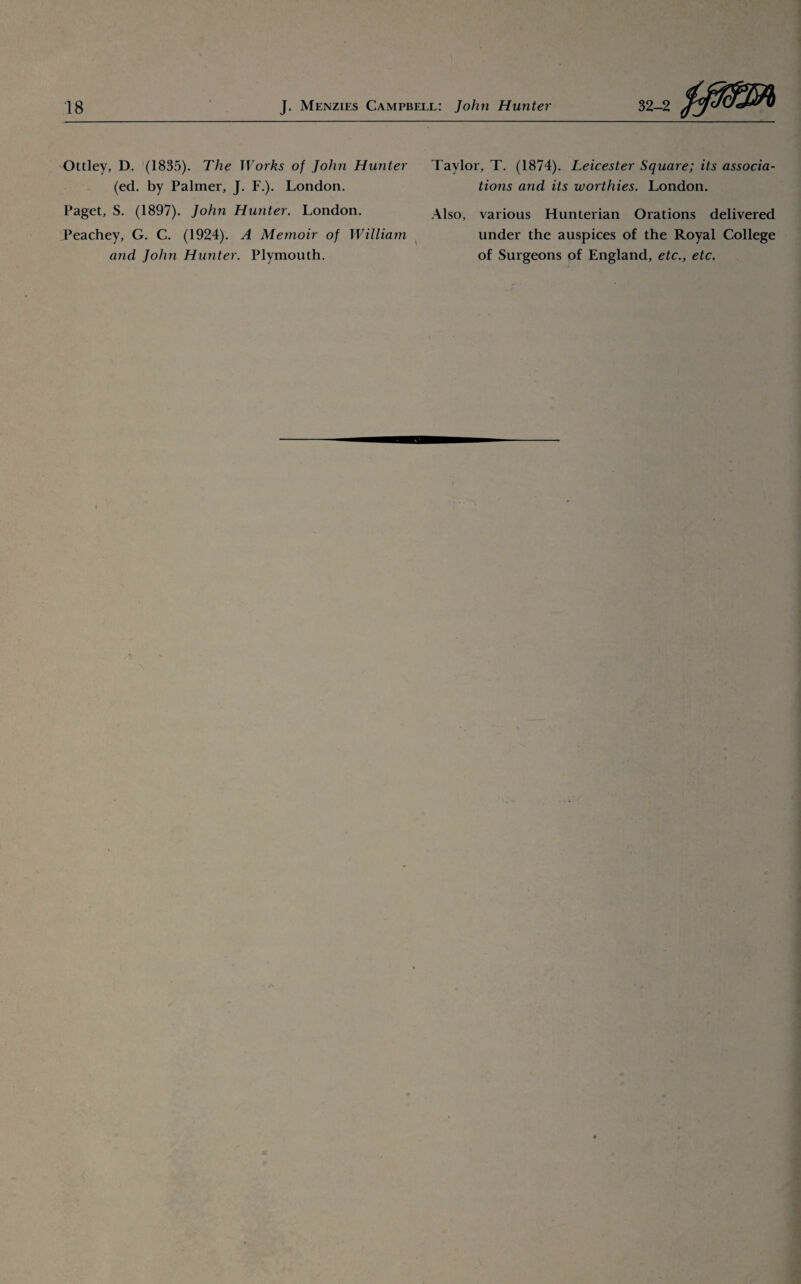 Ottley, D. (1835). The Works of John Hunter (ed. by Palmer, J. F.). London. Paget, S. (1897). John Hunter. London. Peachey, G. C. (1924). A Memoir of William and John Hunter. Plymouth. Taylor, T. (1874). Leicester Square; its associa¬ tions and its worthies. London. Also, various Hunterian Orations delivered under the auspices of the Royal College of Surgeons of England, etc., etc.