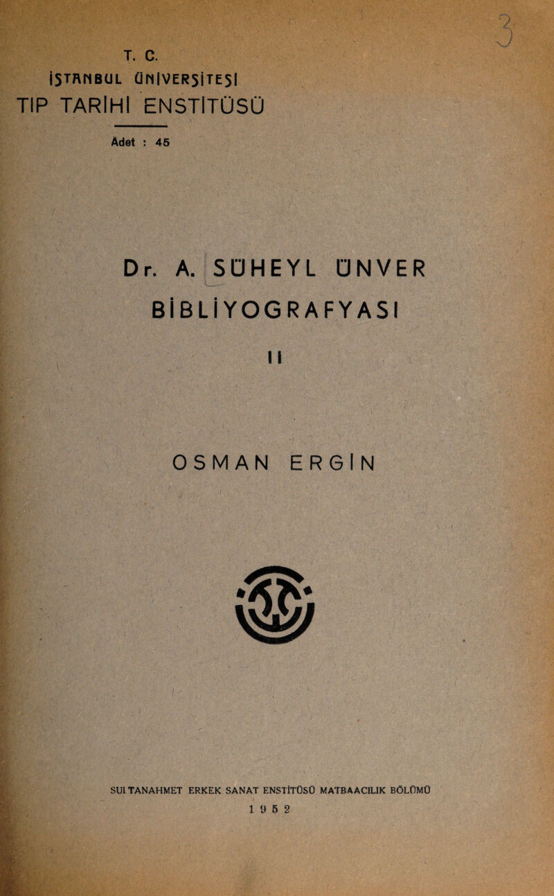 T. C. İSTANBUL ÜNİVERSİTESİ TIP TARİHİ ENSTİTÜSÜ Âdet : 45 Dr. A. SÜHEYL ÜN VER BİBLİYOGRAFYASI OSMAN ERGİN i.... ■ • ' ’ : SULTANAHMET ERKEK SANAT ENSTİTÜSÜ MATBAACILIK BÖLÜMÜ 19 5 2