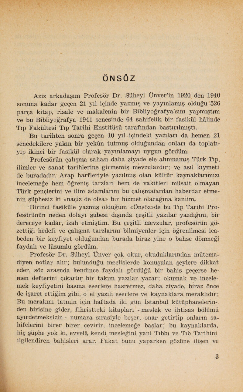 ÖNSÖZ Aziz arkadaşım Profesör Dr. Süheyl Ünver’in 1920 den 1940 sonuna kadar geçen 21 yıl içinde yazmış ve yayınlamış olduğu 526 parça kitap, risale ve makalenin bir Bibliyograf ya’sim yapmıştım ve bu Bibliyografya 1941 senesinde 64 sahifelik bir fasikül hâlinde Tıp Fakültesi Tıp Tarihi Enstitüsü tarafından bastırılmıştı. Bu tarihten sonra geçen 10 yıl dçindeki yazıları da hemen 21 senedekilere yakın bir yekûn tutmuş olduğundan onları da toplatı- yıp ikinci bir fasikül olarak yayınlamayı uygun gördüm!. Profesörün çalışma sahası daha ziyade ele alınmamış Türk Tıp, ilimler ve sanat tarihlerine girmemiş mevzulardır; ve asıl kıymeti de buradadır; Arap harfleriyle yazılmış olan kültür1 kaynaklarımızı incelemeğe hem öğreniş tarzları hem de vakitleri müsait olmayan Türk gençlerini ve ilim adamlarını bu çalışmalardan haberdar etme¬ nin şüphesiz ki «naçiz de olsa» bir hizmet olacağına kaniim,. Birinci fas'iküle yazmış olduğum «Önsöz»de bu Tıp Tarihi Pro¬ fesörünün neden dolayı şubesi dışında çeşitli yazılar yazdığını, bir dereceye kadar, izah etmiştim. Bu çeşitli mevzular, profesörün gö¬ zettiği hedefi ve çalışma tarzlarını biimiyenler için öğrenilmesi ica- beden bir keyfiyet olduğundan burada biraz yine o bahse dönmeği faydalı ve lüzumlu gördüm. Profesör Dr. Süheyl Ünver çok okur, okuduklarından mütema¬ diyen notlar alır; bulunduğu meclislerde konuşulan şeylere dikkat eder, söz arasında kendince faydalı gördüğü bir bahis geçerse he¬ men defterini çıkartır bir takım yazılar yazar; okumak ve incele- 4 mek keyfiyetini basma eserlere hasretmez, daha ziyade, biraz önce de işaret ettiğim gibi, o el yazılı eserlere ve kaynaklara meraklıdır; Bu merakını tatmin için haftada iki gün İstanbul kütüphanelerin¬ den birisine gider, fihristteki kitapları - meslek ve ihtisas bölümü ayırdetmeksizin - numara sırasiyle beşer, onar getirtip onların sa- hifelerini birer birer çevirir, incelemeğe başlar; bu kaynaklarda, hiç şüphe yok ki, evvelâ, kendi mesleğini yani Tıbbı ve Tıb Tarihini ilgilendiren bahisleri arar. Fakat bunu yaparken gözüne ilişen ve