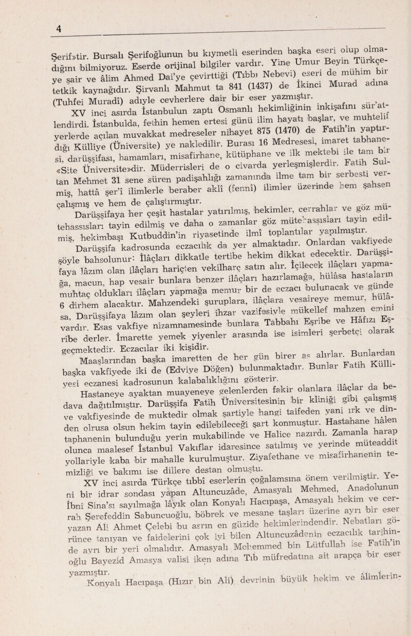 Şeriktir. Bursalı Şerifoğlunun bu kıymetli eserinden başka esen o P dığım bilmiyoruz. Eserde orijinal bilgiler vardır. Yine Umur Beyin, Turkç ye sair ve âlim Ahmed Dai’ye çevirttiği (Tıbbı Nebevi) esen de mu ım tetkik kaynağıdır. Şirvanlı Mahmut ta 841 (1437) de ikinci Murad adına (TuTnfei Muradı) adiyle cevherlere dair bir eser yazmıştır. XV inci asırda İstanbul'un zaptı Osmanlı hekim iğinin m ışa ım sura lendirdi. İstanbulda, fethin hemen ertesi günü ilim hayatı başlar, ve muh e yerlerde acılan muvakkat medreseler nihayet 875 (1470) de Fatih m yap ıı- dıİ Külhye (üniversite) ye nakledilir. Burası 16 Medresesi imare tabhane- si, dârüşş ifası, hamamları, misafirhane, kütüphane ve ilk mektebi «Site Üniversitedir. Müderrisleri de o civarda yerleşmiş ■ tan Mehmet 31 sene süren padişahlığı zamanında ilme tam bir serbesti miş hattâ ser’î ilimlerle beraber aklî (fennî) ilimler üzerinde hem şahsen yatırılmış, hekimle, cerrahlar ve goz mü¬ tehassısları tayin edilmiş ve daha o zamanlarız mute. asşısiar. y miş, hekimbaşı Kutbuddin’in riyasetinde ilmi toplantılar yaP takfivede Darüşsifa kadrosunda eczacılık da yer almaktadır. On ar an y şöyle bahhunur: ilâçları dikkatle tertibe hekim dikkat edecektin faya lâzım olan ilâçları hariçten vekilharç satın alır içilecek ı açları yapma -J macu„, hap vesair bunlara benzer ilâçları hazırlamağa hulasa hastaların muhtaç oldukları ilâçları yapmağa memur bir de eczacı bulunacak ve gun 6 dirhem alacaktır. Mahzendeki şuruplara, ilaçlara vesaıreye memul, hula !a Darüssifaya lâzım olan şeyleri ihzar vazifesiyle mükellef mahzen emm, vardır. Esas vakfiye nizamnamesinde bunlara Tabbahı Eşnbe ve Hafızı^E.^ ribe derler. İmarette yemek yiyenler arasında ise ısım ıı ş geçmektedir. Eczacılar iki kişidir. Rıınla ' Maaşlarından başka imaretten de her gün birer as alırlar^ Bunlarda başka vakfiyede iki de (Edviye Döğen) bulunmaktadır. Bunlar Fatih yeci eczanesi kadrosunun kalabalıklıgını gösterir. , i Hastaneye .ayaktan muayeneye gelenlerden fakir olanlara ilaç ar da dava dağıtılmıştır. Darüşsifa Fatih Üniversitesinin bir klrnıg! ,*ı çalışm , ve vakfiyesinde de muktedir olmak şartiyle hangi taifeden yanı ırk ve din¬ den olrusa olsun hekim tayin edilebileceği şart konmuştun Hastahane halen taphanenin bulunduğu yerin mukabilinde ve Halice nazıı ı. a olunca maalesef İstanbul Vakıflar idaresince satılmış ve yerinde muteadd yollariyle kaba bir mahalle kurulmuştur. Ziyafethane ve misafirhanenin te- mizliği ve bakımı ise dillere destan olmuştu. __ . v XV inci asırda Türkçe tıbbî eserlerin çoğalamsma önem venU m ■ ni bir idrar sondası yapan Altuncuzâde, Amasyalı Mehmed, Ana o İbni Sina’sı sayılmağa lâyık olan Konyah Hacıpaşa Amasyah hekim ve rah Serefeddin Sabuncuoğlu, böbrek ve mesane taşlan uzeıme a yazan Ali Ahmet Çelebi bu asrın en güzide hekimlerındendır. Neba arı = rünce tanıyan ve faidelierini çok iyi bilen Altuncuzademn eczacılık tali¬ de ayrı bir yeri olmalıdır. Amasyalı Mehemmed bin Lutfullah ise Fath oğlu Bayezid Amasya valisi iken adına Tıb müfredatına ait aıapça ıı 5,3 Konyalı Hacıpaşa (Hızır bin Ali) devrinin büyük hekim ve alimlerin-