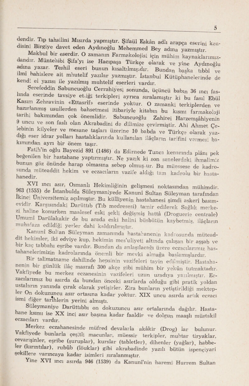 dendir. Tıp tahsilini Mısırda yapmıştır. Şifaül Eskân adlı arapca eserini ken¬ disini Bırgıye davet eden Aydınoğlu Mehemmed Bey adına yazmıştır. Makbul bir eserdir. O zamanın Farmakolojisi için mühim kaynaklarımız- dandır. Muntehıbi Şifa’yı ise Hacıpaşa Türkçe olarak ve yine Aydınoğlu a- ma yazar. TeshÜ eseri bunun kısaltılmışıdır. Bundan başka tıbbî ve ilmi bahislere ait mhutelif yazılar yazmıştır. İstanbul Kütüphanelerinde de kendi el yazısı ile yazılmış muhtelif eserleri vardır. Şerefeddin Sabuncuoğlu CJerrahiyesi sonunda, üçüncü babın 36 mcı fas¬ ında eserinde tavsiye etjğii terkipleri ayrıca sıralamıştır ki bu fasıl Ebül Kasım Zehravinin «Ettasrîf» eserinde yoktur. O zamanki terkiplerden ve nazır.anmış usullerden bahsetmesi itibariyle kitabın bu kısmı farmakoloji tarihi bakımından çok önemlidir. Sabuncuoğlu Zahirei Harzemşâhiyenin d uncu ve son faslı olan Akrabadini de dilimize çevirmiştir. Ahi Ahmet. Çe- ebmın kılyeler ve mesane taşları üzerine 10 babd'a ve Türkçe olarak yaz¬ ığı eser idrar yolları hastalıklarında kullanılan ilâçların tarifini vermesi ba¬ kımından ayrı bir önem taşır. _ Fatih’in oğlu Bayezid 891 (1486) da Edimede Tunca kenarında plânı pek eğeni en bir bastahane yaptırmıştır. Ne yazık ki son senelerdeki ihmalimiz bunun goz önünde harap olmasına sebep olmuştur. Bu müessese de kadro¬ sunda müteaddit hekim ve eczacıların vazife aldığı tam kadrolu bir hasta- nanedir. qqq aslr’ Osmanlı Hekimliğinin gelişmesi noktasından mühimdir. (1555) de Istanbulda Süleymaniyede Kanunî Sultan Süleyman tarafından ikinci Üniversitemiz açılmıştır. Bu külliyenin hastahanesi şimdi askerî basım- evidir. Karşısındaki Daruttıb (Tıb medresesi) tamir edilerek Sağlık merke¬ zî: - aline konurken maalesef eski şekli değişmiş hattâ (Droguerie centrale) Umumi Darülakakir de bu arada eski halini büsbütün kaybetmiş, ilâçların muhafaza edildiği yerler dahi kaldırılmıştır. ^anunî Sri-Lan Süleyman zamanında hastananenin kadrosunda mütead- ıt ekimler, ıkı edvıye kup, hekimin mes’uliyeti altında çalışan bir asşab ve bir kaç tabbabı eşribe vardır. Bundan da anlaşılacağı üzere eczacılarımız has- a a. elerimizin kadrolarında önemli bir mevki almağa başlamışlardır. Bur talimatname dahilinde hepsinin vazifeleri tayin edilmiştir. Hastaha- ' ^ t-ünlük ilâç masrafı 300 akçe gibi mühim bir yekûn tutmaktadır, a iyede bu merkez eczanesinin vazifeleri uzun uzadıya yazılmıştır. Ec¬ zacı aı imiz bu asırda da bundan önceki asırlarda olduğu gibi pratik yoldan ustaların yanında çırak olarak yetişirler. Zira bunların yetiştirildiği mektep- :er pn dokuzuncu asır ortasına kadar yoktur. XIX uncu asırda artık eczacı ismi -bğer tarihlerin yerini almıştı. Suleymanıye Darüttıbbı on dokuzuncu asır ortalarında dağılır. Hasta- ane ksimı ise XX inci asır başına kadar faaldir v.e dolgun maaşlı müstakil eczacıları vardır. V , î^erkez eczahanesinde müfred devalarla akâkir (Drog) lar bulunur. iyede bunlarla çeşitli macunlar, müessir terkipler, muhtar tiryaklar, cevarışinler, eşribe (şuruplar), kurslar (tabletler), dikenler (yağlar) r habbe- er (kırıntılar), rubûb (löuklar) gibi akrabadinde yazılı bütün ispençiyari şekillere varıncaya kadar isimleri sıralanmıştır. Yine XVI mcı asırda 946 (1539) da Kanunî’nin baremi Hurrem Sultan