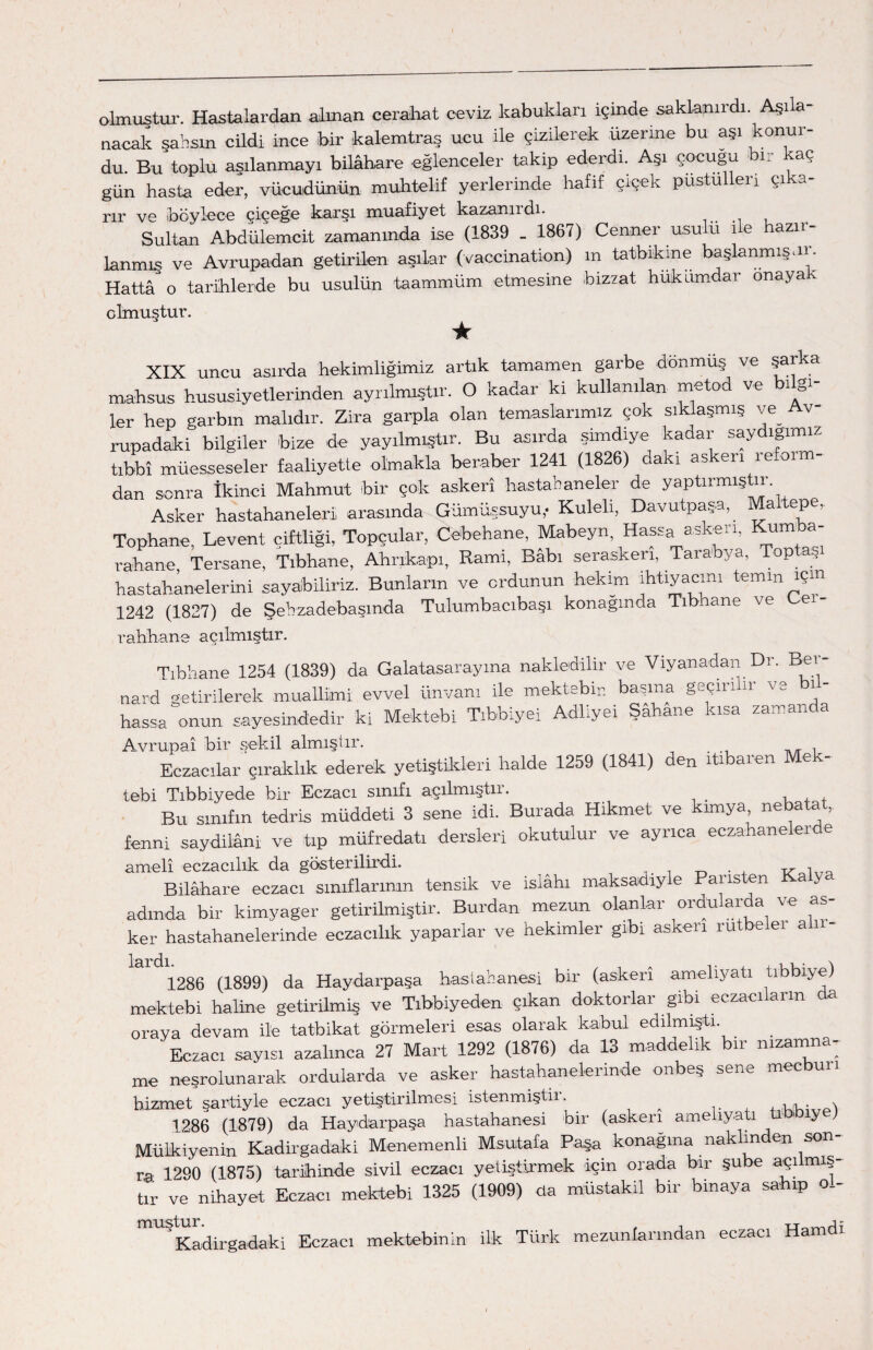 olmuştur. Hastalardan .alman cerahat ceviz kabuklan içinde saklanırdı. Aşı a- nacak şahsın cildi ince bir kalemtraş ucu ile çizilerek üzerine bu aşı konur¬ du. Bu toplu aşılanmayı bilâhare eğlenceler takip ederdi. Aşı çocuğu bir kaç gün hasta eder, vücudünün muhtelif yerlerinde hafif çiçek pustullen çıka¬ rır ve iböylece çiçeğe karşı muafiyet kazanırdı. Sultan Abdülemcit zamanında ise (1839 . 1867) Cenner usulü ile hazır¬ lanmış ve Avrupadan getirilen aşılar (vaccinatkm) m tatbikine başlanmış.ır. Hattâ o tarihlerde bu usulün taammüm etmesine bizzat hükümdar önayak olmuştur. ★ XIX uncu asııda hekimliğimiz artık tamamen garbe dönmüş ve Şarka mahsus hususiyetlerinden ayrılmıştır. O kadar ki kullanılan metod ve bilgi¬ ler hep garbın malıdır. Zira garpla olan temaslarımız çok sıklaşmış ve Av rupadaki bilgiler bize de yayılmıştır. Bu asırda şimdiye kadar saydığımız tıbbî müesseseler faaliyette olmakla beraber 1241 (1826) dakı askeri ıe.01 ni¬ dan sonra İkinci Mahmut bir çok askerî hastahaneler de yaptırmıştır Asker hastahaneleri arasında Gümüşsüyü,- Kuleli, Davutpaşa, Maltepe, Tophane, Levent çiftliği, Topçular, Cebehane, Mabeyn, Hassa askeri, Kırnı a- rahane Tersane, Tıbhane, Ahrıkapı, Rami, Babı seraskeri, Tara'bya, Toptaş hastahanelerini sayabiliriz. Bunların ve ordunun hekim ıhtlya«nı temln ‘çin_ 1242 (1827) de Şebzadebaşında Tulumbacıbaşı konağında Tıbhane ve e rahhane açılmıştır. Tıbhane 1254 (1839) da Galatasaray ma nakledilir ve Vıyanadan Dr. Beı- nard getirilerek muallimi evvel ünvanı ile mektebin başına geçirilir ve bil¬ hassa onun, sayesindedir ki Mektebi Tıbbiye! Adlıyeı Şahane kısa zaman a Avrupai bir sekil almıştır. Eczacılar çıraklık ederek yetiştikleri halde 1259 (1841) den itibaren Mek- tebi Tıb biyede bir Eczacı sınıfı açılmıştır. Bu sınıfın tedris müddeti 3 sene idi. Burada Hikmet ve kimya, ne a a , fenni saydilâni ve tıp müfredatı dersleri okutulur ve ayrıca eczahane er e amelî eczacılık da gösterilirdi. Bilâhare eczacı sınıflarının tensik ve İslahı maksadiyle Paııs en adında bir kimyager getirilmiştir. Burdan mezun olanlar ordularda ve as¬ ker hastahanelerinde eczacılık yaparlar ve hekimler gibi asken rütbe eı a 1286 (1899) da Haydarpaşa hastahanesi bir (askerî ameliyatı tıbbiye) mektebi haline getirilmiş ve Tıbbiyeden çıkan doktorlar gibi eczacı arın oraya devam ile tatbikat görmeleri esas olarak kabul edilmişti Eczacı sayısı azalınca 27 Mart 1292 (1876) da 13 maddelik bir nizamna¬ me neşrolunarak ordularda ve asker hastahanelerinde onbeş sene mec uıı hizmet şartiyle eczacı yetiştirilmesi istenmiştir. ^ . . 1286 (1879) da Haydarpaşa hastahanesi bir (askerî ameliyatı 1 ıy Mülki yen in Kadirgadaki Menemenli Msutafa Paşa konağına naklinden son¬ ra 1290 (1875) tarihinde sivil eczacı yetiştirmek için orada bir şube açı mış- tır ve nihayet Eczacı mektebi 1325 (1909) da müstakil bir binaya sahip o_- J Kadirgadaki Eczacı mektebinin ilk Türk mezunlarından eczacı Hamdı