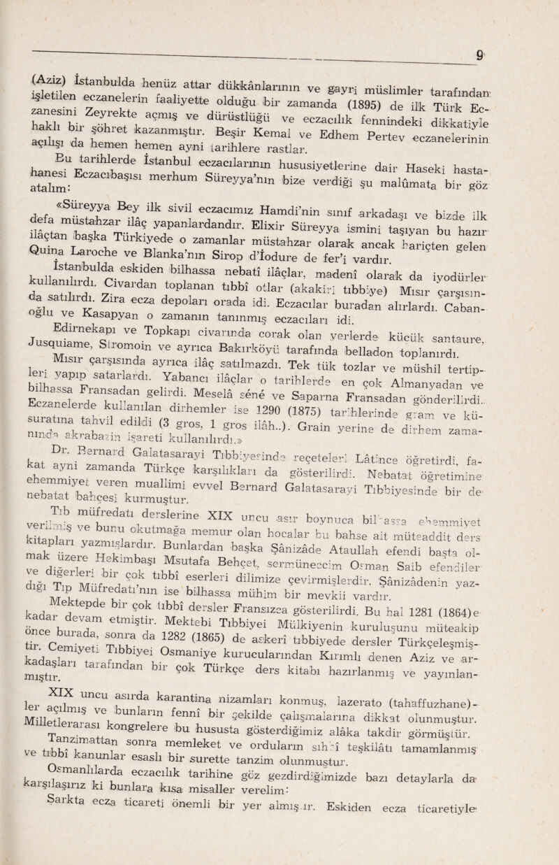 ^ Istanbuida henüz attar dükkânlarının ve gayri müslimler tarafından' ^ . . zaneleı m maliyette olduğu bir zamanda (1895) de ilk Türk Ec ~ Zerte a?miŞ Ve dÜrÜstlüğ« ve eczacılık fennindeki dikkatime İt da Te 'et İaZanml§tlr' Be§lr Kemal Edhe“ P-tev ecza t n n açıüşı da hemen hemen ayni iarihlere rastlar. . Eu talIWeıde İstanbul eczacılarının hususiyetlerine dair Haseki hasta- *““*'*' h™ «* ..«ı@ *. „.l«„“Twr “s «Süreyya Bey ilk sivil eczacımız Hamdi’nin sınıf arkadaşı ve bizde ilk ilâi^teİTt5 yaPanIardand;r' Elbdr Süreyya ismini taşıyan bu hazır çtan başka Turkıyede o zamanlar müstahzar olarak ancak hariçten gelen Quına Laroche ve Blanka’nm Sirop d’iodure de fer’i vardır kullanıtıt-eStenıbİl,haSSa n6batî İlâçIal’ madenî olan* da iyodürler da satılırdı'Zirlaidan d tMn °Uar (akakiri tıbbiye) Mısır çarşısm- -1 K P 1 °rada İdİ' Eczacılar buradan alırlardı. Çaban- g u ve Kasapyan o zamanın tanınmış eczacıları idi. JusauÎme^Stİo™ T°PkaP1 CİValmda Corak olan yelerde küçük santaure, M s ’ T Ve ayrlca Bakırköyü tarafında belladon toplanırdı, sı çarşısında ayrıca ilaç satılmazdı. Tek tük tozlar ve müshil tertip¬ li yapıp satarlardı. Yabancı ilâçlar o tarihlerde en cok Almanyadan L Ss.,*•*?. Mra ** ™ s,p“™ t****. nmd'q , g s Gıam yerine de dirhem zama- nmûq skrabann işareti kullanılırdı.» Dı. Rernard Galatasarayi Tıbbiye.rinde reçeteleri Lâtince öğretirdi fa ehMyert^3 kat?Û,kh>tl da g^terilirdi. Nebatat öğretimine nebatat bahçeskZt^. 6VVel Tlbbiyesİnde »>ir verit!neÜtdatl1drS'erİne XK «ncu boynuca bikassa ehemmiyet kitapları vazmL L ^ memur olan hocalar bu bahse ait müteaddit ders Kiteplan yazmalardır. Bunlardan başka Şânizâde Ataullah efend! başta ol- ve diöerler- ,V ™ .w BehSet-' sermüneccim Osman Saib efendiler dığı Tın Miifr d St°k bl>1 fSfrfen dİIİmize Çevirmişlerdir. Şânizâdenin yaz- M L/l nm 156 bİlWa mühim bir mevkii vardır, kadar Vv^nT l tlbbl dersIer Fransızca gösterilirdi. Bu hal 1281 (1864)e önle'burada T rLl l T‘bbİyeİ Mülkiyenin kuruluşunu müteakip tır Cemivet' Thta 03 ^ (1865) d* a£'kerî tlbbiyede dersler Türkçelesmis- kadaslaL t ™blyeŞ °™ye kurucularından Kırımlı denen Aziz vl al- mıştıl. talafmdan blr Ç°b Türkçe ders kitabı hazırlanmış ve yaymlan- ler a^rU rf3 kal;antİna nizamları konmuş, Iazerato (tahaffuzhane)- Milletk arasLk i'1 LL ^ ^Me Çah^maia™a dlkkat olunmuştur. Tsm . as* kongrelere bu hususta gösterdiğimiz alâka takdir görmüştür. ve tıbbir, T S°nra, 1femIeket ve orduların sıhhî teşkilâtı tamamlanmış ve tıbbı kanunlar esaslı bir surette tanzim olunmuştur. karşıla^8 ı -L fczaclllk tarihine göz gezdirdiğimizde bazı detaylarla da- - aŞlrız kı bunlara kısa misaller verelim- Saikta ecza ticareti önemli bir yer almış.ır. Eskiden ecza ticaretiyle