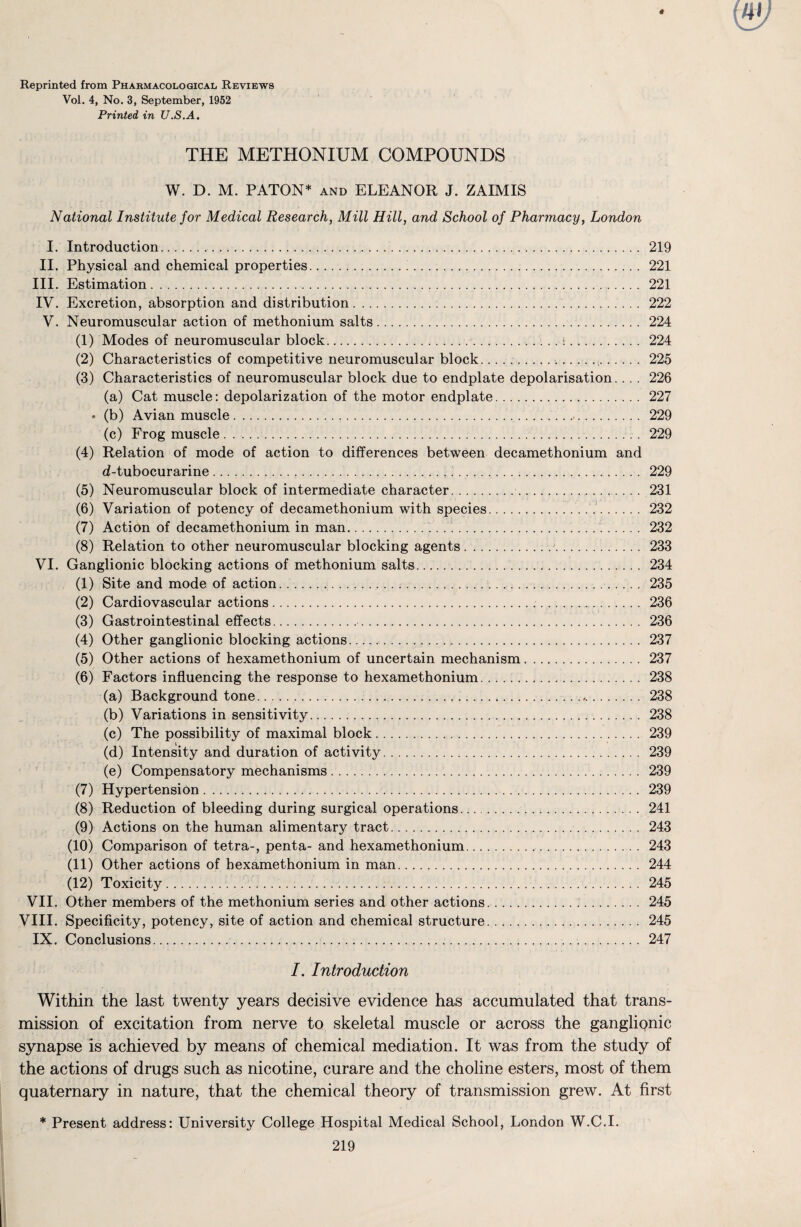 Reprinted from Pharmacological Reviews Vol. 4, No. 3, September, 1952 Printed in U.S.A. THE METHONIUM COMPOUNDS W. D. M. PATON* and ELEANOR J. ZAIMIS National Institute for Medical Research, Mill Hill, and School of Pharmacy, London I. Introduction. 219 II. Physical and chemical properties. 221 III. Estimation. 221 IV. Excretion, absorption and distribution. 222 V. Neuromuscular action of methonium salts. 224 (1) Modes of neuromuscular block.\. 224 (2) Characteristics of competitive neuromuscular block.....,. 225 (3) Characteristics of neuromuscular block due to endplate depolarisation. . . . 226 (a) Cat muscle: depolarization of the motor endplate. 227 • (b) Avian muscle.... 229 (c) Frog muscle . ... 229 (4) Relation of mode of action to differences between decamethonium and d-tubocurarine .. 229 (5) Neuromuscular block of intermediate character... .. . 231 (6) Variation of potency of decamethonium with species.. 232 (7) Action of decamethonium in man... . 232 (8) Relation to other neuromuscular blocking agents.. ,J. 233 VI. Ganglionic blocking actions of methonium salts.. . .. 234 (1) Site and mode of action.... 235 (2) Cardiovascular actions. 236 (3) Gastrointestinal effects. 236 (4) Other ganglionic blocking actions... 237 (5) Other actions of hexamethonium of uncertain mechanism. 237 (6) Factors influencing the response to hexamethonium. 238 (a) Background tone......... 238 (b) Variations in sensitivity... 238 (c) The possibility of maximal block. 239 (d) Intensity and duration of activity. 239 (e) Compensatory mechanisms. 239 (7) Hypertension... 239 (8) Reduction of bleeding during surgical operations. 241 (9) Actions on the human alimentary tract. 243 (10) Comparison of tetra-, penta- and hexamethonium. 243 (11) Other actions of hexamethonium in man. 244 (12) Toxicity. 245 VII. Other members of the methonium series and other actions. .. 245 VIII. Specificity, potency, site of action and chemical structure. 245 IX. Conclusions. 247 I. Introduction Within the last twenty years decisive evidence has accumulated that trans¬ mission of excitation from nerve to skeletal muscle or across the ganglionic synapse is achieved by means of chemical mediation. It was from the study of the actions of drugs such as nicotine, curare and the choline esters, most of them quaternary in nature, that the chemical theory of transmission grew. At first * Present address: University College Hospital Medical School, London W.C.I.