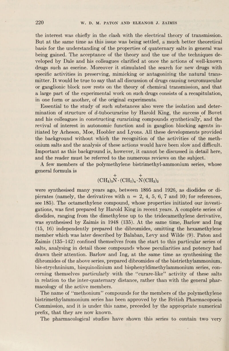 the interest was chiefly in the clash with the electrical theory of transmission. But at the same time as this issue was being settled, a much better theoretical basis for the understanding of the properties of quaternary salts in general was being gained. The acceptance of the theory and the use of the techniques de¬ veloped by Dale and his colleagues clarified at once the actions of well-known drugs such as eserine. Moreover it stimulated the search for new drugs with specific activities in preserving, mimicking or antagonizing the natural trans¬ mitter. It would be true to say that all discussion of drugs causing neuromuscular or ganglionic block now rests on the theory of chemical transmission, and that a large part of the experimental work on such drugs consists of a recapitulation, in one form or another, of the original experiments. Essential to the study of such substances also were the isolation and deter¬ mination of structure of d-tubocurarine by Harold King, the success of Bovet and his colleagues in constructing curarizing compounds synthetically, and the revival of interest in autonomic function and in ganglion blocking agents in¬ itiated by Acheson, Moe, Hoobler and Lyons. All these developments provided the background without which the recognition of the activities of the meth- onium salts and the analysis of these actions would have been slow and difficult. Important as this background is, however, it cannot be discussed in detail here, and the reader must be referred to the numerous reviews on the subject. A few members of the polymethylene bistrimethyl-ammonium series, whose general formula is (CH3)3N • (CH2)n • N (CH3)3 were synthesised many years ago, between 1895 and 1926, as diodides or di- picrates (namely, the derivatives with n = 2, 4, 5, 6, 7 and 10; for references, see 185). The octamethylene compound, whose properties initiated our investi¬ gations, was first prepared by Harold King in recent years. A complete series of diodides, ranging from the dimethylene up to the tridecamethylene derivative, was synthesised by Zaimis in 1948 (135). At the same time, Barlow and Ing (15, 16) independently prepared the dibromides, omitting the hexamethylene member which was later described by Balaban, Levy and Wilde (9). Paton and Zaimis (135-142) confined themselves from the start to this particular series of salts, analysing in detail those compounds whose peculiarities and potency had drawn their attention. Barlow and Ing, at the same time as synthesizing the dibromides of the above series, prepared dibromides of the bistriethylammonium, bis-strychninium, bisquinolinium and bisphenyldimethylammonium series, con¬ cerning themselves particularly with the “curare-like” activity of these salts in relation to the inter-quaternary distance, rather than with the general phar¬ macology of the active members. The name of “methonium” compounds for the members of the polymethylene bistrimethylammonium series has been approved by the British Pharmacopoeia Commission, and it is under this name, preceded by the appropriate numerical prefix, that they are now known. The pharmacological studies have shown this series to contain two very