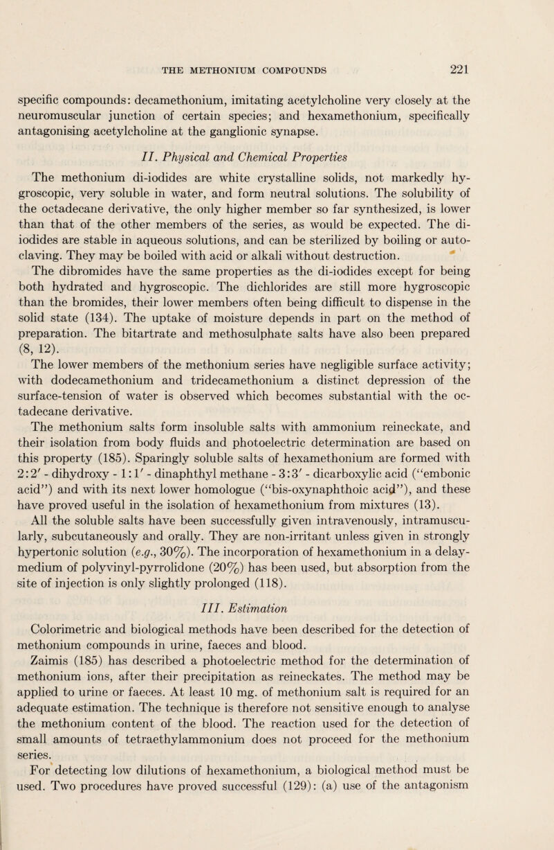 specific compounds: decamethonium, imitating acetylcholine very closely at the neuromuscular junction of certain species; and hexamethonium, specifically antagonising acetylcholine at the ganglionic synapse. II. Physical and Chemical Properties The methonium di-iodides are white crystalline solids, not markedly hy¬ groscopic, very soluble in water, and form neutral solutions. The solubility of the octadecane derivative, the only higher member so far synthesized, is lower than that of the other members of the series, as would be expected. The di¬ iodides are stable in aqueous solutions, and can be sterilized by boiling or auto¬ claving. They may be boiled with acid or alkali without destruction. The dibromides have the same properties as the di-iodides except for being both hydrated and hygroscopic. The dichlorides are still more hygroscopic than the bromides, their lower members often being difficult to dispense in the solid state (134). The uptake of moisture depends in part on the method of preparation. The bitartrate and methosulphate salts have also been prepared (8’ 12)‘ The lower members of the methonium series have negligible surface activity; with dodecamethonium and tridecamethonium a distinct depression of the surface-tension of water is observed which becomes substantial with the oc¬ tadecane derivative. The methonium salts form insoluble salts with ammonium reineckate, and their isolation from body fluids and photoelectric determination are based on this property (185). Sparingly soluble salts of hexamethonium are formed with 2:2' - dihydroxy -1:1'- dinaphthyl methane - 3:3' - dicarboxylic acid (“embonic acid5’) and with its next lower homologue (“bis-oxynaphthoic acid”), and these have proved useful in the isolation of hexamethonium from mixtures (13). All the soluble salts have been successfully given intravenously, intramuscu¬ larly, subcutaneously and orally. They are non-irritant unless given in strongly hypertonic solution (e.g., 30%). The incorporation of hexamethonium in a delay- medium of polyvinyl-pyrrolidone (20%) has been used, but absorption from the site of injection is only slightly prolonged (118). III. Estimation Colorimetric and biological methods have been described for the detection of methonium compounds in urine, faeces and blood. Zaimis (185) has described a photoelectric method for the determination of methonium ions, after their precipitation as reineckates. The method may be applied to urine or faeces. At least 10 mg. of methonium salt is required for an adequate estimation. The technique is therefore not sensitive enough to analyse the methonium content of the blood. The reaction used for the detection of small amounts of tetraethylammonium does not proceed for the methonium series. For detecting low dilutions of hexamethonium, a biological method must be used. Two procedures have proved successful (129): (a) use of the antagonism