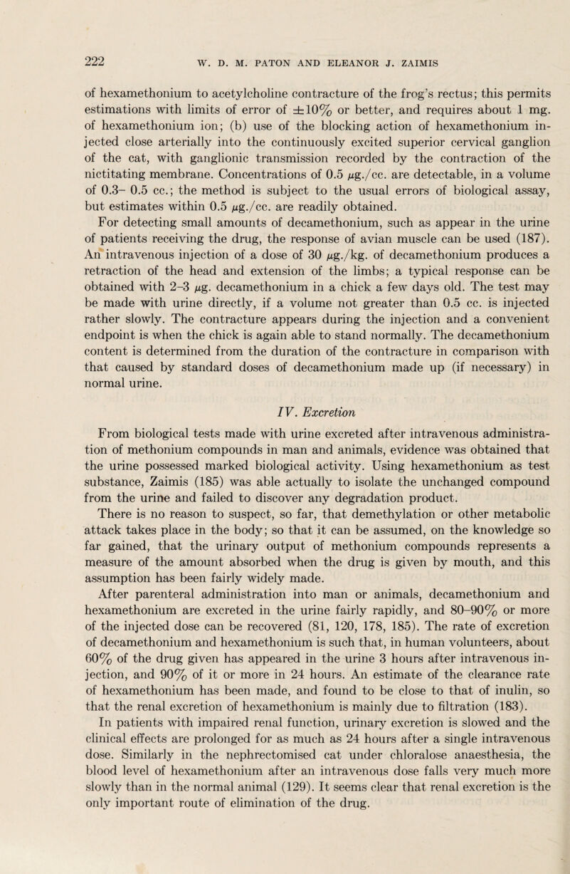 of hexamethonium to acetylcholine contracture of the frog's rectus; this permits estimations with limits of error of ±10% or better, and requires about 1 mg. of hexamethonium ion; (b) use of the blocking action of hexamethonium in¬ jected close arterially into the continuously excited superior cervical ganglion of the cat, with ganglionic transmission recorded by the contraction of the nictitating membrane. Concentrations of 0.5 jug./cc. are detectable, in a volume of 0.3- 0.5 cc.; the method is subject to the usual errors of biological assay, but estimates within 0.5 jug./cc. are readily obtained. For detecting small amounts of decamethonium, such as appear in the urine of patients receiving the drug, the response of avian muscle can be used (187). An intravenous injection of a dose of 30 /xg./kg. of decamethonium produces a retraction of the head and extension of the limbs; a typical response can be obtained with 2-3 jug. decamethonium in a chick a few days old. The test may be made with urine directly, if a volume not greater than 0.5 cc. is injected rather slowly. The contracture appears during the injection and a convenient endpoint is when the chick is again able to stand normally. The decamethonium content is determined from the duration of the contracture in comparison with that caused by standard doses of decamethonium made up (if necessary) in normal urine. IV. Excretion From biological tests made with urine excreted after intravenous administra¬ tion of methonium compounds in man and animals, evidence was obtained that the urine possessed marked biological activity. Using hexamethonium as test substance, Zaimis (185) was able actually to isolate the unchanged compound from the urine and failed to discover any degradation product. There is no reason to suspect, so far, that demethylation or other metabolic attack takes place in the body; so that it can be assumed, on the knowledge so far gained, that the urinary output of methonium compounds represents a measure of the amount absorbed when the drug is given by mouth, and this assumption has been fairly widely made. After parenteral administration into man or animals, decamethonium and hexamethonium are excreted in the urine fairly rapidly, and 80-90% or more of the injected dose can be recovered (81, 120, 178, 185). The rate of excretion of decamethonium and hexamethonium is such that, in human volunteers, about 60% of the drug given has appeared in the urine 3 hours after intravenous in¬ jection, and 90% of it or more in 24 hours. An estimate of the clearance rate of hexamethonium has been made, and found to be close to that of inulin, so that the renal excretion of hexamethonium is mainly due to filtration (183). In patients with impaired renal function, urinary excretion is slowed and the clinical effects are prolonged for as much as 24 hours after a single intravenous dose. Similarly in the nephrectomised cat under chloralose anaesthesia, the blood level of hexamethonium after an intravenous dose falls very much more slowly than in the normal animal (129). It seems clear that renal excretion is the only important route of elimination of the drug.